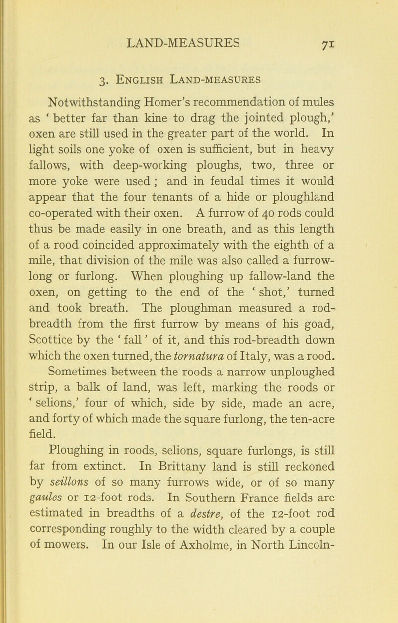 3. English Land-measures Notwithstanding Homer’s recommendation of mules as ‘ better far than kine to drag the jointed plough,’ oxen are still used in the greater part of the world. In light soils one yoke of oxen is sufficient, but in heavy fallows, with deep-working ploughs, two, three or more yoke were used; and in feudal times it would appear that the four tenants of a hide or ploughland co-operated with their oxen. A furrow of 40 rods could thus be made easily in one breath, and as this length of a rood coincided approximately with the eighth of a mile, that division of the mile was also called a furrow- long or furlong. When ploughing up fallow-land the oxen, on getting to the end of the ‘ shot,’ turned and took breath. The ploughman measured a rod- breadth from the first furrow by means of his goad, Scottice by the ‘ fall ’ of it, and this rod-breadth down which the oxen turned, the tornatura of Italy, was a rood. Sometimes between the roods a narrow unploughed strip, a balk of land, was left, marking the roods or ‘ selions,’ four of which, side by side, made an acre, and forty of which made the square furlong, the ten-acre field. Ploughing in roods, selions, square furlongs, is still far from extinct. In Brittany land is still reckoned by seillons of so many furrows wide, or of so many gaules or 12-foot rods. In Southern France fields are estimated in breadths of a destre, of the 12-foot rod corresponding roughly to the width cleared by a couple of mowers. In our Isle of Axholme, in North Lincoln-