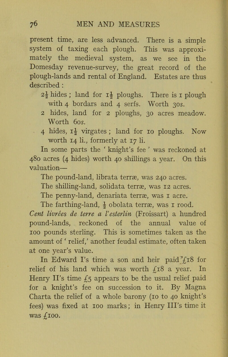 present time, are less advanced. There is a simple system of taxing each plough. This was approxi- mately the medieval system, as we see in the Domesday revenue-survey, the great record of the plough-lands and rental of England. Estates are thus described : 2.\ hides ; land for i| ploughs. There is i plough with 4 bordars and 4 serfs. Worth 30s. 2 hides, land for 2 ploughs, 30 acres meadow. Worth 60s. 4 hides, \\ virgates ; land for 10 ploughs. Now worth 14 li., formerly at 17 li. In some parts the ‘ knight’s fee ’ was reckoned at 480 acres (4 hides) worth 40 shillings a year. On this valuation— The pound-land, librata terrae, was 240 acres. The shilling-land, solidata terrae, was 12 acres. The penny-land, denariata terrae, was 1 acre. The farthing-land, | obolata terrae, was 1 rood. Cent livrees de terre a I’esterlin (Froissart) a hundred pound-lands, reckoned of the annual value of 100 pounds sterling. This is sometimes taken as the amount of ‘ relief,’ another feudal estimate, often taken at one year’s value. In Edward I’s time a son and heir paid '£18 for relief of his land which was worth £18 a year. In Henry II's time £5 appears to be the usual relief paid for a knight’s fee on succession to it. By Magna Charta the relief of a whole barony (10 to 40 knight’s fees) was fixed at 100 marks; in Henry Ill’s time it was £100.
