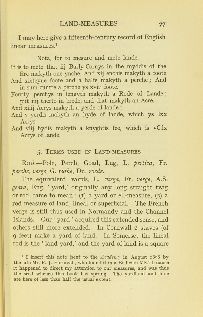 I may here give a fifteenth-century record of English linear measures.1 Nota, for to mesure and mete lande. It is to mete that iij Barly Cornys in the myddis of the Ere makyth one ynche, And xij enchis makyth a foote And sixteyne foote and a halfe makyth a perche; And in sum cuntre a perche ys xviij foote. Fourty perchys in lengyth makyth a Rode of Lande ; put iiij therto in brede, and that makyth an Acre. And xiiij Acrys makyth a yerde of lande ; And v yerdis makyth an hyde of lande, which ys lxx Acrys. And viij hydis makyth a knyghtis fee, which is vC.lx Acrys of lande. 5. Terms used in Land-measures Rod.—Pole, Perch, Goad, Lug, L. pertica, Fr. perche, verge, G. ruthe, Du. roede. The equivalent words, L. virga, Fr. verge, A.S. geard, Eng. ‘ yard,’ originally any long straight twig or rod, came to mean: (1) a yard or ell-measure, (2) a rod measure of land, lineal or superficial. The French verge is still thus used in Normandy and the Channel Islands. Our ‘ yard ’ acquired this extended sense, and others still more extended. In Cornwall 2 staves (of g feet) make a yard of land. In Somerset the lineal rod is the ‘ land-yard,’ and the yard of land is a square 1 I insert this note (sent to the Academy in August 1896 by the late Mr. F. J. Furnivall, who found it in a Bodleian MS.) because it happened to direct my attention to our measures, and was thus the seed whence this book has sprung. The yardland and hide are here of less than half the usual extent.