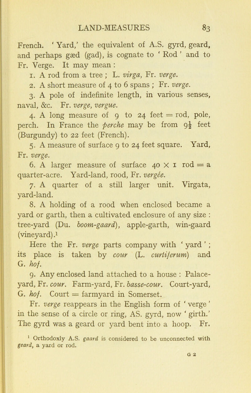 French. ‘ Yard,’ the equivalent of A.S. gyrd, geard, and perhaps gaed (gad), is cognate to ‘ Rod ’ and to Fr. Verge. It may mean : 1. A rod from a tree ; L. virga, Fr. verge. 2. A short measure of 4 to 6 spans ; Fr. verge. 3. A pole of indefinite length, in various senses, naval, &c. Fr. verge, vergue. 4. A long measure of 9 to 24 feet = rod, pole, perch. In France the perche may be from 9! feet (Burgundy) to 22 feet (French). 5. A measure of surface 9 to 24 feet square. Yard, Fr. verge. 6. A larger measure of surface 40 X 1 rod = a quarter-acre. Yard-land, rood, Fr. vergee. 7. A quarter of a still larger unit. Virgata, yard-land. 8. A holding of a rood when enclosed became a yard or garth, then a cultivated enclosure of any size : tree-yard (Du. boom-gaard), apple-garth, win-gaard (vineyard).1 Here the Fr. verge parts company with ‘ yard ’ ; its place is taken by cour (L. curtiferum) and G. hof. 9. Any enclosed land attached to a house : Palace- yard, Fr. cour. Farm-yard, Fr. basse-cour. Court-yard, G. hof. Court = farmyard in Somerset. Fr. verge reappears in the English form of ‘ verge ’ in the sense of a circle or ring, AS. gyrd, now ‘ girth.’ The gyrd was a geard or yard bent into a hoop. Fr. 1 Orthodoxly A.S. gaard is considered to be unconnected with geard, a yard or rod.