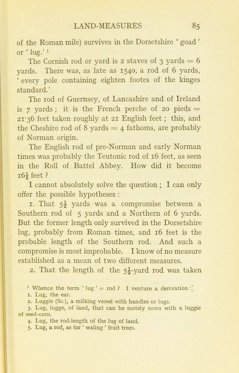of the Roman mile) survives in the Dorsetshire * goad ’ or * lug.’1 The Cornish rod or yard is 2 staves of 3 yards = 6 yards. There was, as late as 1540, a rod of 6 yards, * every pole containing eighten footes of the kinges standard.’ The rod of Guernsey, of Lancashire and of Ireland is 7 yards ; it is the French perche of 20 pieds = 2i‘36 feet taken roughly at 21 English feet; this, and the Cheshire rod of 8 yards = 4 fathoms, are probably of Norman origin. The English rod of pre-Norman and early Norman times was probably the Teutonic rod of 16 feet, as seen in the Roll of Battel Abbey. How did it become i6| feet ? I cannot absolutely solve the question ; I can only offer the possible hypotheses : 1. That 51 yards was a compromise between a Southern rod of 5 yards and a Northern of 6 yards. But the former length only survived in the Dorsetshire lug, probably from Roman times, and 16 feet is the probable length of the Southern rod. And such a compromise is most improbable. I know of no measure established as a mean of two different measures. 2. That the length of the 5^-yard rod was taken 1 Whence the term ‘ lug ’ = rod ? I venture a derivation 1. Lug, the ear. 2. Luggie (Sc.), a milking vessel with handles or lugs. 3. Lug, lugge, of land, that can be metely sown with a luggie of seed-corn. 4. Lug, the rod-length of the lug of land. 5. Lug, a rod, as for ‘ waling ’ fruit trees.