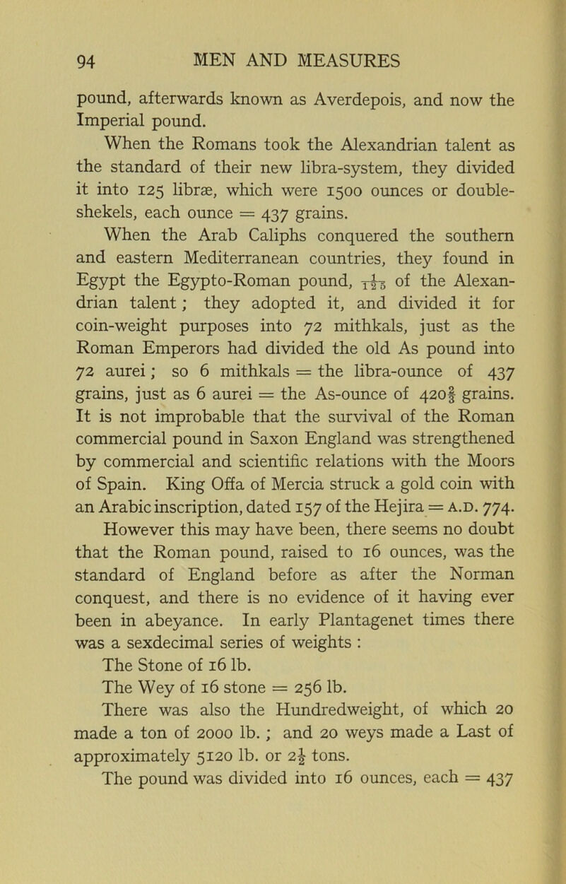 pound, afterwards known as Averdepois, and now the Imperial pound. When the Romans took the Alexandrian talent as the standard of their new libra-system, they divided it into 125 librse, which were 1500 ounces or double- shekels, each ounce = 437 grains. When the Arab Caliphs conquered the southern and eastern Mediterranean countries, they found in Egypt the Egypto-Roman pound, y£-g of the Alexan- drian talent; they adopted it, and divided it for coin-weight purposes into 72 mithkals, just as the Roman Emperors had divided the old As pound into 72 aurei; so 6 mithkals = the libra-ounce of 437 grains, just as 6 aurei = the As-ounce of 420! grains. It is not improbable that the survival of the Roman commercial pound in Saxon England was strengthened by commercial and scientific relations with the Moors of Spain. King Offa of Mercia struck a gold coin with an Arabic inscription, dated 157 of the Hejira = a.d. 774. However this may have been, there seems no doubt that the Roman pound, raised to 16 ounces, was the standard of England before as after the Norman conquest, and there is no evidence of it having ever been in abeyance. In early Plantagenet times there was a sexdecimal series of weights : The Stone of 16 lb. The Wey of 16 stone = 256 lb. There was also the Hundredweight, of which 20 made a ton of 2000 lb. ; and 20 weys made a Last of approximately 5120 lb. or 2| tons. The pound was divided into 16 ounces, each = 437