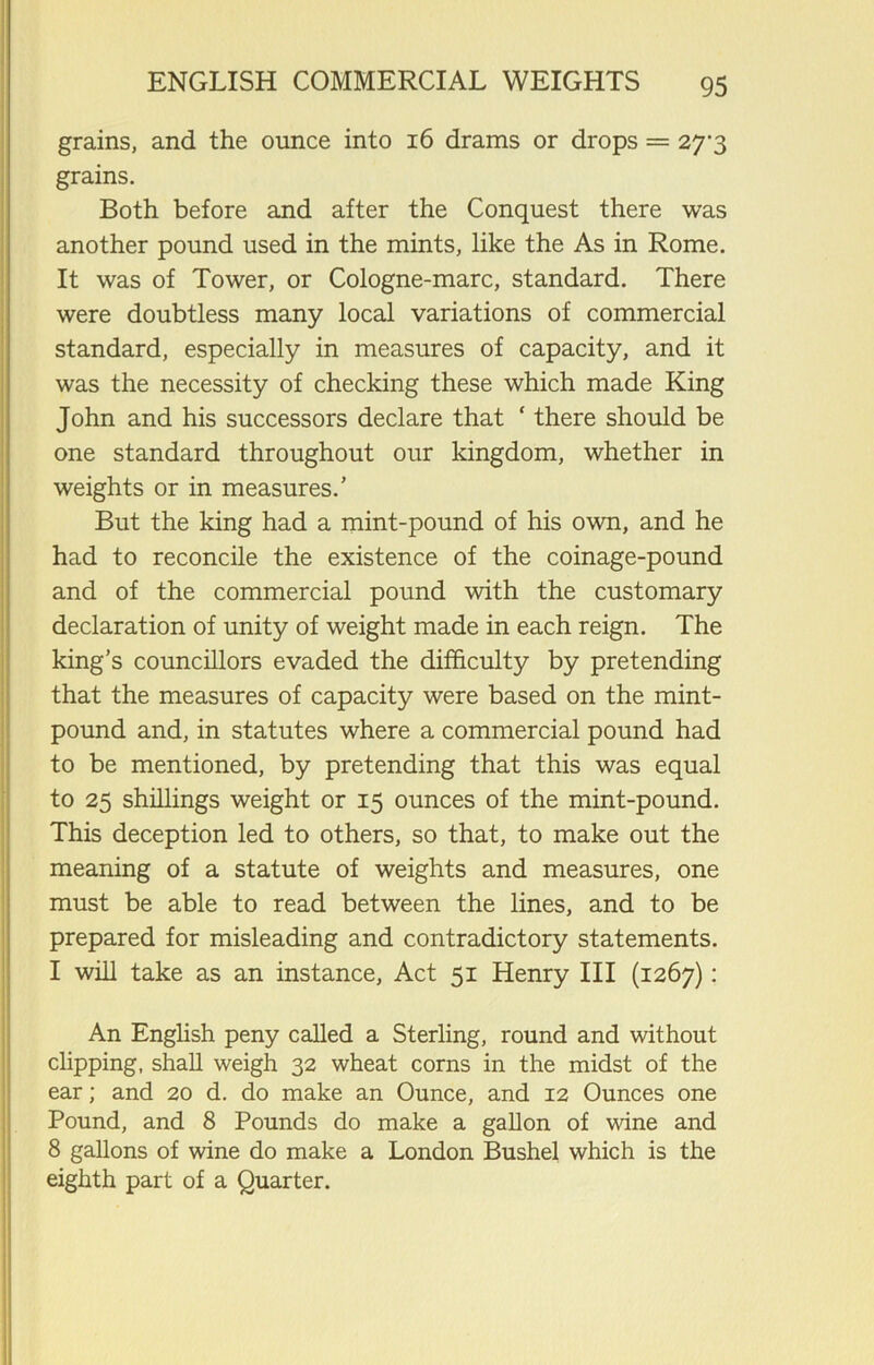 grains, and the ounce into 16 drams or drops = 27^3 grains. Both before and after the Conquest there was another pound used in the mints, like the As in Rome. It was of Tower, or Cologne-marc, standard. There were doubtless many local variations of commercial standard, especially in measures of capacity, and it was the necessity of checking these which made King John and his successors declare that ‘ there should be one standard throughout our kingdom, whether in weights or in measures/ But the king had a mint-pound of his own, and he had to reconcile the existence of the coinage-pound and of the commercial pound with the customary declaration of unity of weight made in each reign. The king’s councillors evaded the difficulty by pretending that the measures of capacity were based on the mint- pound and, in statutes where a commercial pound had to be mentioned, by pretending that this was equal to 25 shillings weight or 15 ounces of the mint-pound. This deception led to others, so that, to make out the meaning of a statute of weights and measures, one must be able to read between the lines, and to be prepared for misleading and contradictory statements. I will take as an instance, Act 51 Henry III (1267): An English peny called a Sterling, round and without clipping, shall weigh 32 wheat corns in the midst of the ear; and 20 d. do make an Ounce, and 12 Ounces one Pound, and 8 Pounds do make a gallon of wine and 8 gallons of wine do make a London Bushel which is the eighth part of a Quarter.