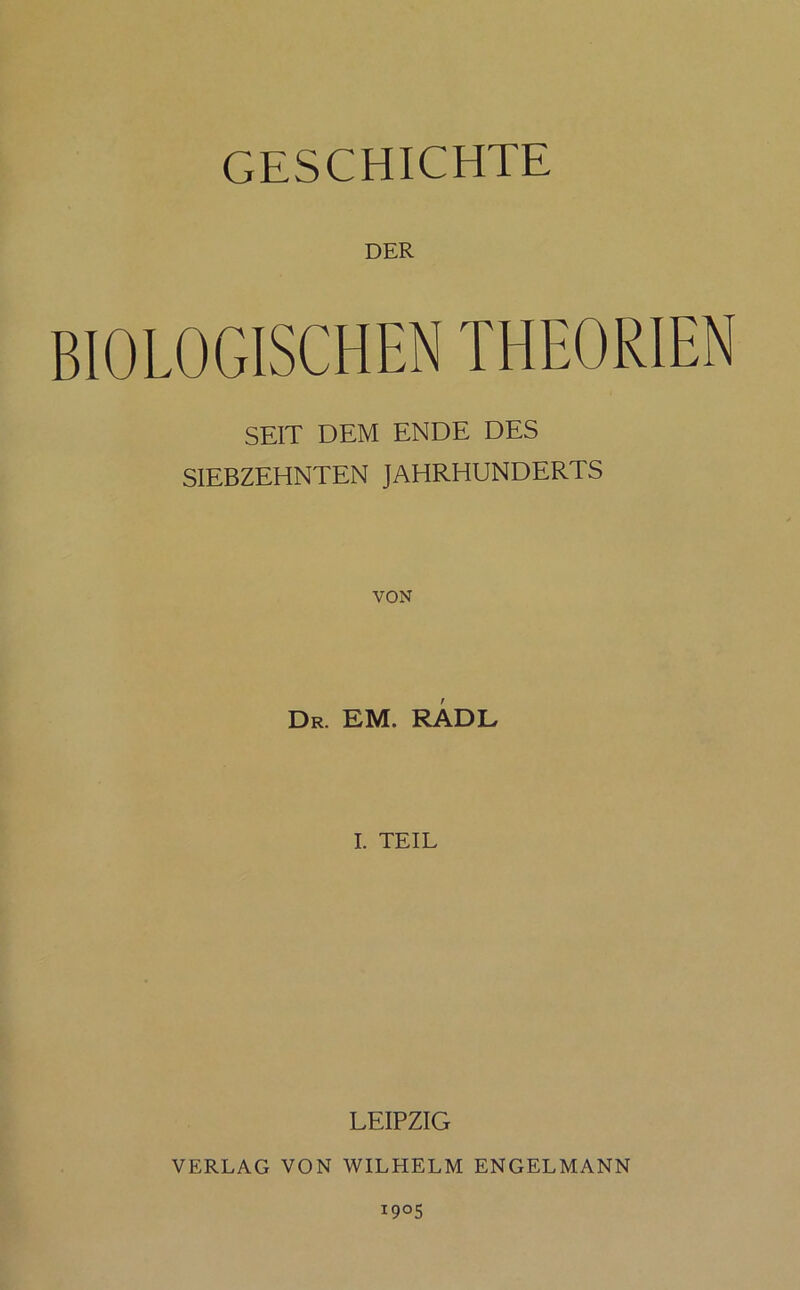 GESCHICHTE DER BIOLOGISCHEN THEORIEN SEIT DEM ENDE DES SIEBZEHNTEN JAHRHUNDERTS VON Dr. EM. RADE I. TEIL LEIPZIG VERLAG VON WILHELM ENGELMANN I9°5