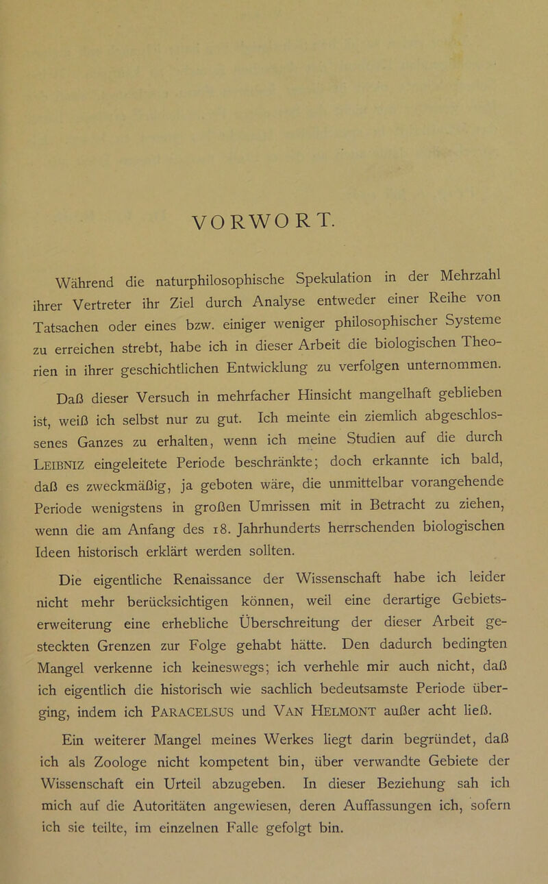 VORWORT. Während die naturphilosophische Spekulation in der Mehrzahl ihrer Vertreter ihr Ziel durch Analyse entweder einer Reihe von Tatsachen oder eines bzw. einiger weniger philosophischer Systeme zu erreichen strebt, habe ich in dieser Arbeit die biologischen Theo- rien in ihrer geschichtlichen Entwicklung zu verfolgen unternommen. Daß dieser Versuch in mehrfacher Hinsicht mangelhaft geblieben ist, weiß ich selbst nur zu gut. Ich meinte ein ziemlich abgeschlos- senes Ganzes zu erhalten, wenn ich meine Studien auf die durch Leibniz eingeleitete Periode beschränkte; doch erkannte ich bald, daß es zweckmäßig, ja geboten wäre, die unmittelbar vorangehende Periode wenigstens in großen Umrissen mit in Betracht zu ziehen, wenn die am Anfang des 18. Jahrhunderts herrschenden biologischen Ideen historisch erklärt werden sollten. Die eigentliche Renaissance der Wissenschaft habe ich leider nicht mehr berücksichtigen können, weil eine derartige Gebiets- erweiterung eine erhebliche Überschreitung der dieser Arbeit ge- steckten Grenzen zur Folge gehabt hätte. Den dadurch bedingten Mangel verkenne ich keineswegs; ich verhehle mir auch nicht, daß ich eigentlich die historisch wie sachlich bedeutsamste Periode über- ging, indem ich PARACELSUS und Van HelmONT außer acht ließ. Ein weiterer Mangel meines Werkes liegt darin begründet, daß ich als Zoologe nicht kompetent bin, über verwandte Gebiete der Wissenschaft ein Urteil abzugeben. In dieser Beziehung sah ich mich auf die Autoritäten angewiesen, deren Auffassungen ich, sofern ich sie teilte, im einzelnen Falle gefolgt bin.