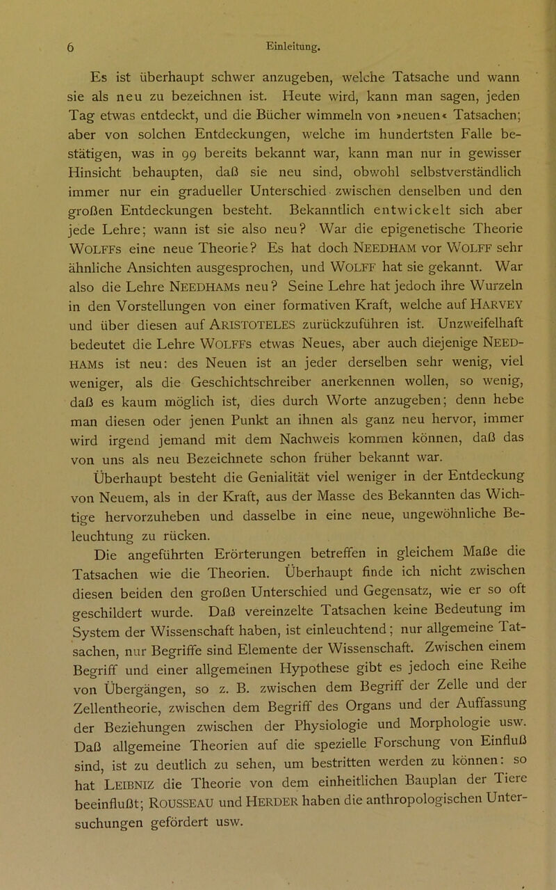 Es ist überhaupt schwer anzugeben, welche Tatsache und wann sie als neu zu bezeichnen ist. Heute wird, kann man sagen, jeden Tag etwas entdeckt, und die Bücher wimmeln von »neuen« Tatsachen; aber von solchen Entdeckungen, welche im hundertsten Falle be- stätigen, was in 99 bereits bekannt war, kann man nur in gewisser Hinsicht behaupten, daß sie neu sind, obwohl selbstverständlich immer nur ein gradueller Unterschied zwischen denselben und den großen Entdeckungen besteht. Bekanntlich entwickelt sich aber jede Lehre; wann ist sie also neu? War die epigenetische Theorie WOLFFs eine neue Theorie? Es hat doch Needham vor WOLFF sehr ähnliche Ansichten ausgesprochen, und WOLFF hat sie gekannt. War also die Lehre NEEDHAMs neu? Seine Lehre hat jedoch ihre Wurzeln in den Vorstellungen von einer formativen Kraft, welche auf Harvey und über diesen auf ARISTOTELES zurückzuführen ist. Unzweifelhaft bedeutet die Lehre WOLFFs etwas Neues, aber auch diejenige Need- HAMs ist neu: des Neuen ist an jeder derselben sehr wenig, viel weniger, als die Geschichtschreiber anerkennen wollen, so wenig, daß es kaum möglich ist, dies durch Worte anzugeben; denn hebe man diesen oder jenen Punkt an ihnen als ganz neu hervor, immer wird irgend jemand mit dem Nachweis kommen können, daß das von uns als neu Bezeichnete schon früher bekannt war. Überhaupt besteht die Genialität viel weniger in der Entdeckung von Neuem, als in der Kraft, aus der Masse des Bekannten das Wich- tige hervorzuheben und dasselbe in eine neue, ungewöhnliche Be- o leuchtung zu rücken. Die angeführten Erörterungen betreffen in gleichem Maße die Tatsachen wie die Theorien. Überhaupt finde ich nicht zwischen diesen beiden den großen Unterschied und Gegensatz, wie er so oft geschildert wurde. Daß vereinzelte T. atsachen keine Bedeutung im System der Wissenschaft haben, ist einleuchtend; nur allgemeine Tat- sachen, nur Begriffe sind Elemente der Wissenschaft. Zwischen einem Begriff und einer allgemeinen Hypothese gibt es jedoch eine Reihe von Übergängen, so z. B. zwischen dem Begriff der Zelle und dei Zellentheorie, zwischen dem Begriff des Organs und der Auffassung der Beziehungen zwischen der Physiologie und Morphologie usw. Daß allgemeine Theorien auf die spezielle Forschung von Einfluß sind, ist zu deutlich zu sehen, um bestritten werden zu können: so hat LEIBNIZ die Theorie von dem einheitlichen Bauplan der Tieic beeinflußt; ROUSSEAU und HERDER haben die anthropologischen Unter- suchungen gefördert usw.