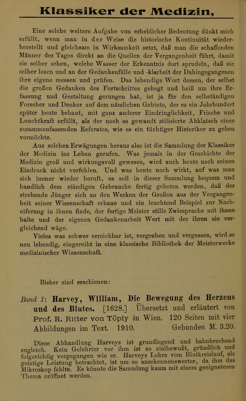 KlassIRer der iViedia^in, Eine solche weitere Aufgabe von erheblicher Bedeutung dünkt mich erfüllt, wenn man in der Weise die historische Kontinuität wieder- herstellt und gleichsam in Wirksamkeit setzt, daß man die schaffenden Männer des Tages direkt an die Quellen der Vergangenheit führt, damit sie selber sehen, welche Wasser der Erkenntnis dort sprudeln, daß sie selber lesen und an der Gredankenfülle und -klarheit der Dahingegangenen ihre eigene messen und prüfen. Das lebendige Wort dessen, der selbst die großen Gedanken des Fortschrittes gehegt und heiß um ihre Er- fassung und Gestaltung gerungen hat, ist ja für den selbständigen Forscher und Denker auf dem nämlichen Gebiete, der es ein Jahrhundert später heute bebaut, mit ganz anderer Eindringlichkeit, Frische und Leuchtkraft erfüllt, als der noch so gewandt stilisierte Abklatsch eines zusammenfassenden Eeferates, wie es ein tüchtiger Historiker zu geben vermöchte. Aus solchen Erwägungen heraus also ist die Sammlung der Klassiker der Medizin ins Leben gerufen. Was jemals in der Geschichte der Medizin groß und wirkungsvoll gewesen, wird auch heute noch seinen Eindruck nicht verfehlen. Und was heute noch wirkt, auf was man sich immer wieder beruft, es soll in dieser Sammlung bequem und handlich dem ständigen Gebi'auche fertig geboten werden, daß der strebende Jünger sich an den Werken der Großen aus der Vergangen- heit seiner Wissenschaft erbaue und ein leuchtend Beispiel zur Nach- eiferung in ihnen finde, der fertige Meister stille Zwiesprache mit ihnen halte und der eigenen Gedankenarbeit Wert mit der ihren sie ver- gleichend wäge. Vieles was schwer erreichbar ist, vergi'aben und vergessen, wird so neu lebendig, eingereiht in eine klassische Bibliothek der Meisterwerke medizinischer Wissenschaft. Bisher sind erschienen: Band 1: Harvey, William, Die Bewegung des Herzens und des Blutes. [1628.] Übersetzt und erläutert von Prof. R. Ritter von Töply in Wien. 120 Seiten mit vier Abbildungen im Text. 1910. Gebunden M. 3.20. Diese Abhandlung Harveys ist grundlegend und bahnbrechend zugleich. Kein Gelehrter vor ihm ist so zielbewußt, gründlich und folgerichtig vorgegangen wie er. Harveys Lehre vom Blutkreislauf, als geistige Leistung betrachtet, ist um so anerkennenswerter, da ihm das Mikroskop fehlte. Es könnte die Sammlung kaum mit einem geeigneteren Thema eröffnet werden.