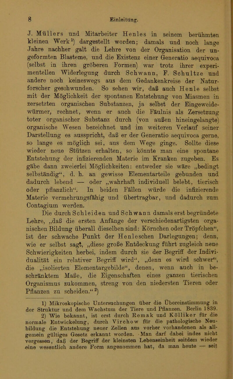 J. Müllers und Mitarbeiter He nies in seinem berühmten kleinen Werk^) dargestellt worden; damals und noch lange Jahre nachher galt die Lehre von der Organisation der un- geforraten Blasteme, und die Existenz einer Generatio aequivoca (selbst in ihren gröberen Formen) war trotz ihrer experi- mentellen Widerlegung durch Schwann, P. Schnitze und andere noch keineswegs aus dem Gedankenkreise der Natur- forscher geschwunden. So sehen wir, daß auch Henle selbst mit der Möglichkeit der spontanen Entstehung von Miasmen in zersetzten organischen Substanzen, ja selbst der Eingeweide- würmer, rechnet, wenn er auch die Fäulnis als Zersetzuno' toter organischer Substanz durch (von außen hineingelangte) organische Wesen bezeichnet und im weiteren Verlauf seiner Darstellung es ausspricht, daß er der Generatio aequivoca gerne, so lange es möglich sei, aus dem Wege ginge. Sollte diese wieder neue Stützen erhalten, so könnte man eine spontane Entstehung der infizierenden Materie im Kranken zugeben. Es gäbe dann zweierlei Möglichkeiten: entweder sie wäre „bedingt selbständig“, d. h. an gewisse Elementarteüe gebunden und dadurch lebend — oder „wahrhaft individuell belebt, tierisch oder pflanzlich“. In beiden Fällen würde die infizierende Materie vermehrungsfähig und übertragbar, und dadurch zum Contagium werden. Die durch Schleiden und Schwann damals erst begründete Lehre, „daß die ersten Anfänge der verschiedenartigsten orga- nischen Bildung überall dieselben sind: Körnchen oder Tröpfchen“, ist der schwache Punkt der Henleschen Darlegungen; denn, wie er selbst sagt, „diese große Entdeckung führt zugleich neue Schwierigkeiten herbei, indem durch sie der Begriff der Indivi- dualität ein relativer Begriff wird“, „denn es wird schwer“, die „isolierten Elementargebilde“, denen, wenn auch in be- schränktem Maße, die Eigenschaften eines ganzen tierischen Organismus zukommen, streng von den niedersten Tieren oder Pflanzen zu scheiden.“^) 1) Mikroskopische Untersuchungen über die Übereinstimmung in der Struktur und dem Wachstum der Tiere und Pflanzen. Berlin 1839. 2) Wie bekannt, ist erst durch Remak und Kölliker für die normale Entwickelung, durch Virchow für die pathologische Neu- bildung die Entstehung neuer Zelten aus vorher vorhandenen als all- gemein gültiges Gesetz erkannt worden. Man darf dabei indes nicht vergessen, daß der Begriff der kleinsten Lebenseinheit seitdem wieder eine wesentlich andere Form angenommen hat, da man heute — seit