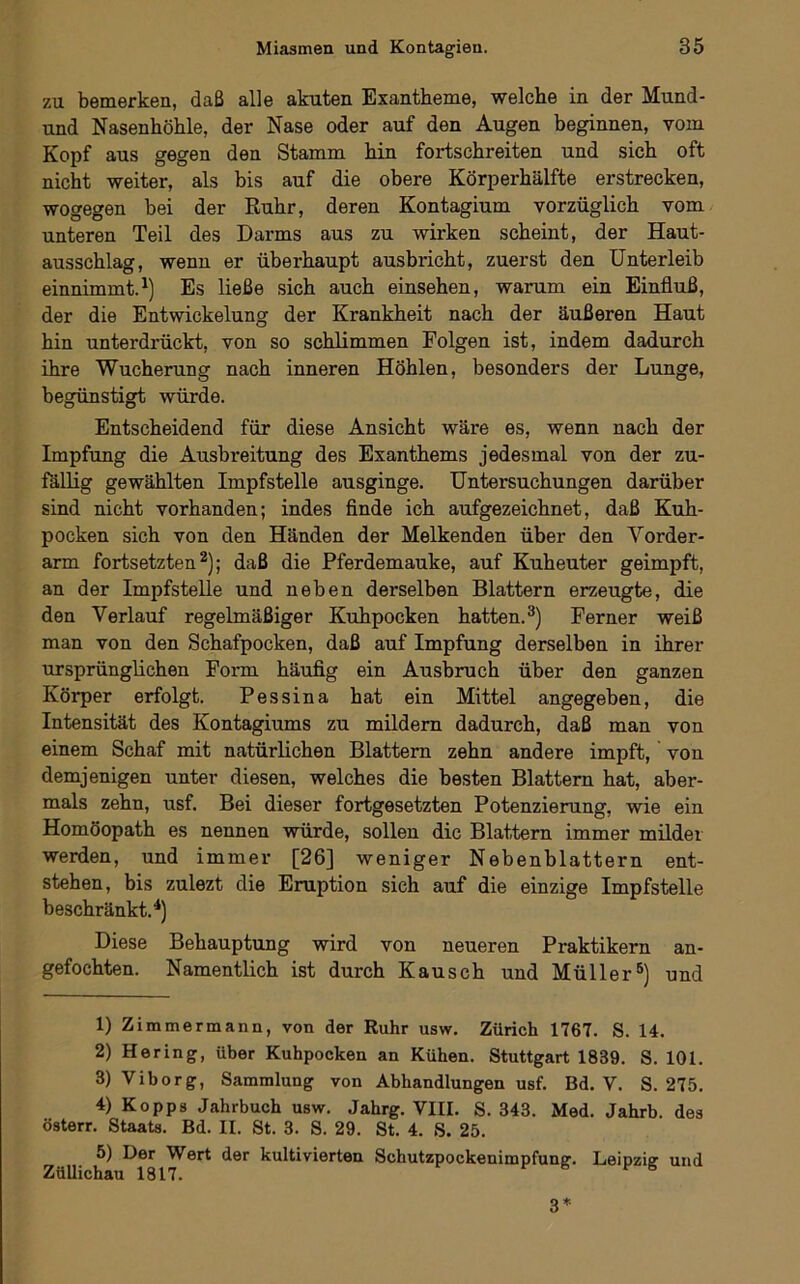 zu bemerken, daß alle akuten Exantheme, welche in der Mund- und Nasenhöhle, der Nase oder auf den Augen beginnen, vom Kopf aus gegen den Stamm hin fortschreiten und sich oft nicht weiter, als bis auf die obere Körperhälfte erstrecken, wogegen bei der Ruhr, deren Kontagium vorzüglich vom unteren Teil des Darms aus zu wirken scheint, der Haut- ausschlag, wenn er überhaupt ausbricht, zuerst den Unterleib einnimmt.Es ließe sich auch einsehen, warum ein Einfluß, der die Entwickelung der Krankheit nach der äußeren Haut hin unterdrückt, von so schlimmen Folgen ist, indem dadurch ihre Wucherung nach inneren Höhlen, besonders der Lunge, begünstigt würde. Entscheidend für diese Ansicht wäre es, wenn nach der Impfung die Ausbreitung des Exanthems jedesmal von der zu- fällig gewählten Impfstelle ausginge. Untersuchungen darüber sind nicht vorhanden; indes flnde ich aufgezeichnet, daß Kuh- pocken sich von den Händen der Melkenden über den Vorder- arm fortsetzten ^); daß die Pferdemauke, auf Kuheuter geimpft, an der Impfstelle und neben derselben Blattern erzeugte, die den Verlauf regelmäßiger Kuhpocken hatten.^) Ferner weiß man von den Schafpocken, daß auf Impfung derselben in ihrer ursprünglichen Form häufig ein Ausbruch über den ganzen Körper erfolgt. Pessina hat ein Mittel angegeben, die Intensität des Kontagiums zu mildern dadurch, daß man von einem Schaf mit natürlichen Blattern zehn andere impft, von demjenigen unter diesen, welches die besten Blattern hat, aber- mals zehn, usf. Bei dieser fortgesetzten Potenzierung, wie ein Homöopath es nennen würde, sollen die Blattern immer milder werden, und immer [26] weniger Nebenblättern ent- stehen, bis zulezt die Eruption sich auf die einzige Impfstelle beschränkt.^) Diese Behauptung wird von neueren Praktikern an- gefochten. Namentlich ist durch Kausch und Müller®) und 1) Zimmermann, von der Ruhr usw. Zürich 1767. S. 14. 2) Hering, über Kuhpocken an Kühen. Stuttgart 1839. S. 101. 3) Viborg, Sammlung von Abhandlungen usf. Bd. V. S. 275. 4) Kopps Jahrbuch usw. Jahrg. VIII. S. 343. Med. Jahrb. des österr. Staats. Bd. II. St. 3. S. 29. St. 4. S. 25. 5) Der Wert der kultivierten Schutzpockenimpfunff. Leipziv und ZüUichau 1817. ® 3*