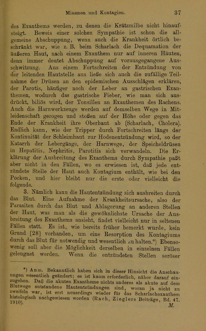 des Exanthems werden, zu denen die Krätzmilbe nicht hinauf- steigt. Beweis einer solchen Sympathie ist schon die all- gemeine Abschuppung, wenn auch die Krankheit örtlich be- schränkt war, wie z. B. beim Scharlach die Dequamation der äußeren Haut, nach einem Exanthem nur auf inneren Häuten, denn immer deutet Abschuppung auf vorausgegangene Aus- schwitzung. Aus einem Fortschreiten der Entzündung von der leitenden Hautstelle aus ließe sich auch die zufällige Teil- nahme der Drüsen an den epidemischen Ausschlägen erklären, der Parotis, häufiger noch der Leber an gastrischen Exan- themen, wodurch das gastrische Fieber, wie man sich aus- drückt, biliös -wird, der Tonsillen an Exanthemen des Rachens. Auch die Harnwerkzeuge werden auf demselben Wege in Mit- leidenschaft gezogen und stoßen auf der Höhe oder gegen das Ende der Krankheit ihre Oberhaut ab (Scharlach, Cholera). Endlich kann, wie der Tripper durch Fortschreiten längs der Kontinuität der Schleimhaut zur Hodenentzündung wird, so der Katarrh der Lebergänge, der Harnwege, der Speicheldrüsen in Hepatitis, Nephritis, Parotitis sich verwandeln. Die Er- klärung der Ausbreitung des Exanthems durch Sympathie paßt aber nicht in den Fällen, wo es erwiesen ist, daß jede ent- zündete Stelle der Haut auch Kontagium enthält, wie bei den Pocken, und hier bleibt nur die erste oder vielleicht die folgende. 3. Nämlich kann die Hautentzündung sich ausbreiten durch das Blut. Eine Aufnahme der Krankheitsursache, also der Parasiten durch das Blut und Ablagerung an anderen Stellen der Haut, was man als die gewöhnlichste Ursache der Aus- breitung des Exanthems ansieht, findet vielleicht nur in seltenen Fällen statt. Es ist, wie bereits früher bemerkt wurde, kein Grund [28] vorhanden, um eine Resorption des Kontagiums durch das Blut für notwendig und wesentlich /,u halten.*) Ebenso- wenig soll aber die Möglichkeit derselben in einzelnen Fällen geleugnet werden. Wenn die entzündeten Stellen seröser ) Anm. Bekanntlich haben sich in dieser Hinsicht die Anschau- ungen wesentlich geändert; es ist kaum erforderlich, näher darauf ein- zugehen. Daß die akuten Exantheme nichts anderes als akute auf dem Blutwege entstandene Hautentzündungen sind, woran ja nicht zu zweifeln war, ist erst neuerdings wieder für das Scharlachexanthem histologisch nachgewiesen worden (Rach, Zieglers Beiträge, Bd. 47. laiO).