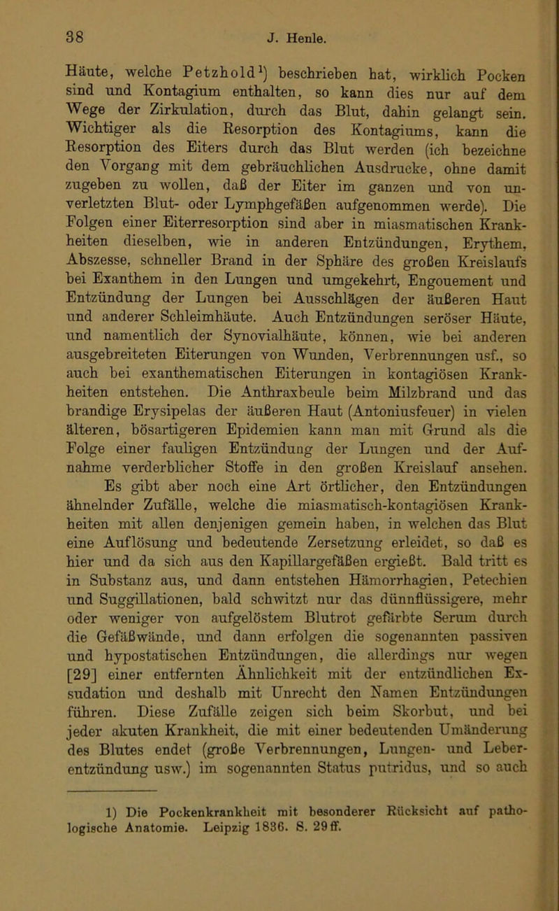 Häute, welche Petzhold beschrieben hat, wirklich Pocken sind und Kontagium enthalten, so kann dies nur auf dem Wege der Zirkulation, dui'ch das Blut, dahin gelangt sein. Wichtiger als die Resorption des Kontagiums, kann die Resorption des Eiters durch das Blut werden (ich bezeichne den Vorgang mit dem gebräuchlichen Ausdrucke, ohne damit zugeben zu wollen, daß der Eiter im ganzen und von un- verletzten Blut- oder Lymphgefäßen aufgenommen werde). Die Folgen einer Eiterresorption sind aber in miasmatischen Krank- heiten dieselben, wie in anderen Entzündungen, Erythem, Abszesse, schneller Brand in der Sphäre des großen Kreislaufs hei Exanthem in den Lungen und umgekehrt, Engouement und Entzündung der Lungen hei Ausschlägen der äußeren Haut und anderer Schleimhäute. Auch Entzündungen seröser Häute, und namentlich der Synovialhäute, können, wie hei anderen ausgehreiteten Eiterungen von Wunden, Verbrennungen usf., so auch bei exanthematischen Eiterungen in kontagiösen Krank- heiten entstehen. Die Anthraxbeule beim Milzbrand und das brandige Erysipelas der äußeren Haut (Antoniusfeuer) in vielen älteren, bösartigeren Epidemien kann man mit Grund als die Folge einer fauligen Entzündung der Lungen und der Auf- nahme verderblicher Stoffe in den großen Kreislauf ansehen. Es gibt aber noch eine Art örtlicher, den Entzündungen ähnelnder Zufälle, welche die miasmatisch-kontagiösen Krank- heiten mit allen denjenigen gemein haben, in welchen das Blut eine Auflösung und bedeutende Zersetzung erleidet, so daß es hier und da sich aus den KapiUargeftßen ergießt. Bald tritt es in Substanz aus, und dann entstehen Hämorrhagien, Petechien und SuggiUationen, bald schwitzt nur das dünnflüssigere, mehr oder weniger von aufgelöstem Blutrot gefärbte Serum durch die Gefäßwände, und dann erfolgen die sogenannten passiven und hypostatischen Entzündungen, die allerdings nur wegen [29] einer entfernten Ähnlichkeit mit der entzündlichen Ex- sudation und deshalb mit Unrecht den Namen Entzündungen führen. Diese Zufälle zeigen sich beim Skorbut, und bei jeder akuten Krankheit, die mit einer bedeutenden Umänderung des Blutes endet (große Verbrennungen, Lungen- und Leber- entzündung usw.) im sogenannten Status putridus, und so auch 1) Die Pockenkrankbeit mit besonderer Rücksicht auf patho- logische Anatomie. Leipzig 1836. S. 29 ff.