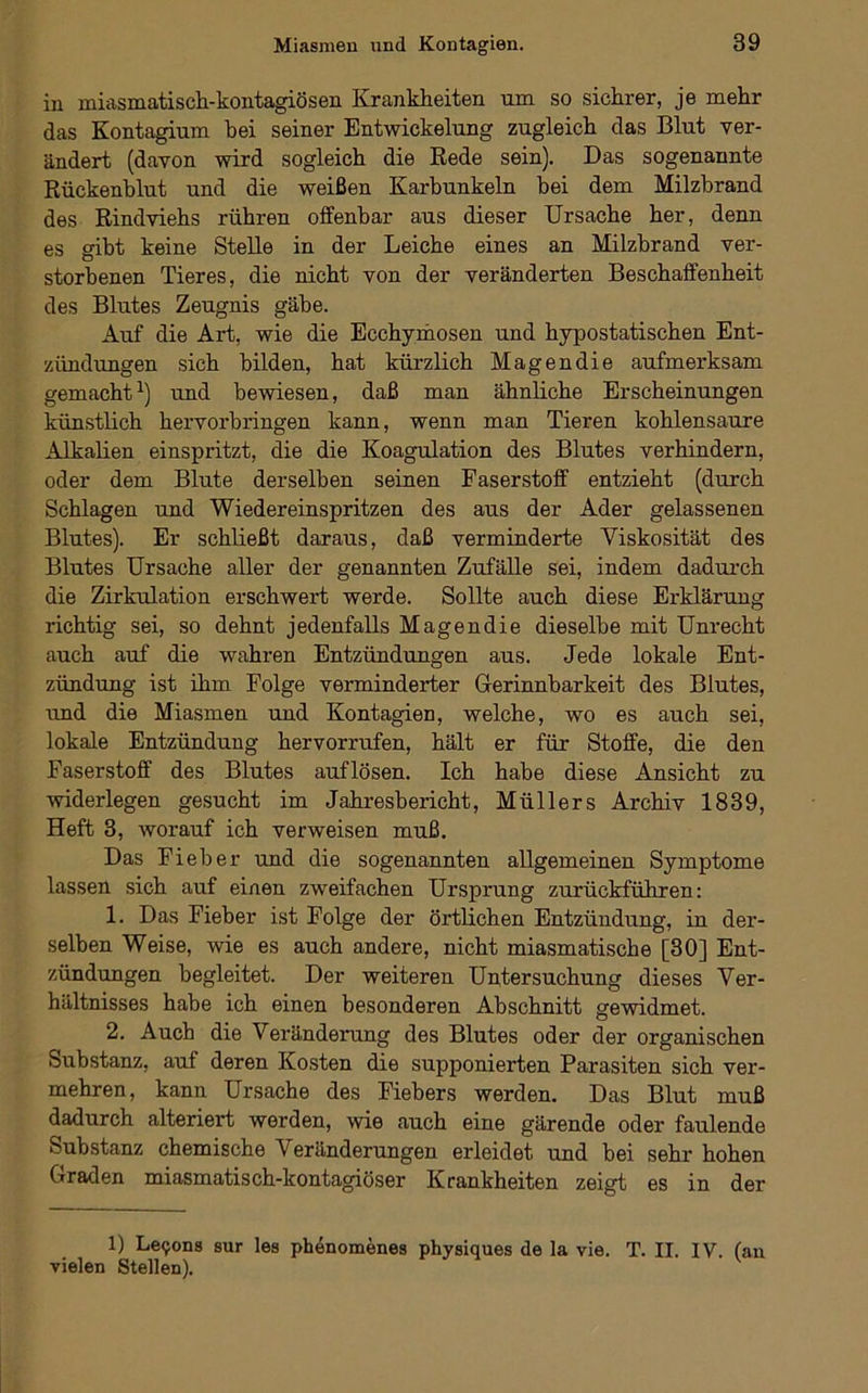 in miasmatisch-kontagiösen Krankheiten um so sichrer, je mehr das Kontagium bei seiner Entwickelung zugleich das Blut ver- ändert (davon wird sogleich die Rede sein). Das sogenannte Rückenblut und die weißen Karbunkeln bei dem Milzbrand des Rindviehs rühren offenbar aus dieser Ursache her, denn es gibt keine Stelle in der Leiche eines an Milzbrand ver- storbenen Tieres, die nicht von der veränderten Beschaffenheit des Blutes Zeugnis gäbe. Auf die Art, wie die Ecchymosen und hypostatischen Ent- zündungen sich bilden, hat kürzlich Magendie aufmerksam gemacht^) und bewiesen, daß man ähnliche Erscheinungen künstlich hervorbringen kann, wenn man Tieren kohlensaure Alkalien einspritzt, die die Koagulation des Blutes verhindern, oder dem Blute derselben seinen Faserstoff entzieht (durch Schlagen und Wiedereinspritzen des aus der Ader gelassenen Blutes). Er schließt daraus, daß verminderte Viskosität des Blutes Ursache aller der genannten Zufälle sei, indem dadurch die Zirkulation erschwert werde. Sollte auch diese Erklärung richtig sei, so dehnt jedenfalls Magendie dieselbe mit Unrecht auch auf die wahren Entzündungen aus. Jede lokale Ent- zündung ist ihm Folge verminderter Gerinnbarkeit des Blutes, tmd die Miasmen und Kontagien, welche, wo es auch sei, lokale Entzündung hervorrufen, hält er für Stoffe, die den Faserstoff des Blutes auflösen. Ich habe diese Ansicht zu widerlegen gesucht im Jahresbericht, Müllers Archiv 1839, Heft 3, worauf ich verweisen muß. Das Fieber und die sogenannten allgemeinen Symptome lassen sich auf einen zweifachen Ursprung zurückführen: 1. Das Fieber ist Folge der örtlichen Entzündung, in der- selben Weise, wie es auch andere, nicht miasmatische [30] Ent- zündungen begleitet. Der weiteren Untersuchung dieses Ver- hältnisses habe ich einen besonderen Abschnitt gewidmet. 2. Auch die Veränderung des Blutes oder der organischen Substanz, auf deren Kosten die supponierten Parasiten sich ver- mehren, kann Ursache des Fiebers werden. Das Blut muß dadurch alteriert werden, wie auch eine gärende oder faulende Substanz chemische Veränderungen erleidet und bei sehr hohen Graden miasmatisch-kontagiöser Krankheiten zeigt es in der 1) Le9ons sur les phenomenes physiques de la vie. T. II. IV. (an vielen Stellen).