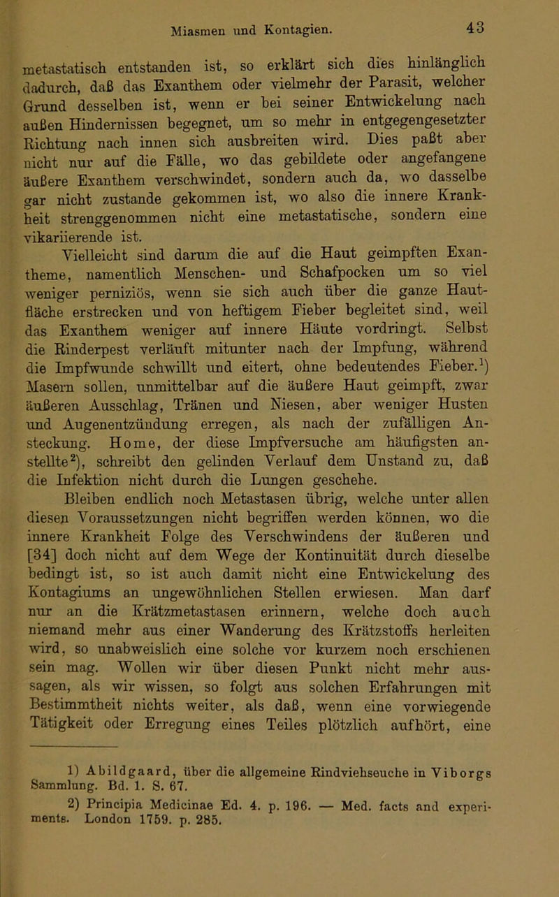 metastatisch entstanden ist, so erklärt sich, dies hinlänglich dadurch, daß das Exanthem oder vielmehr der Parasit, welcher Grund desselben ist, wenn er hei seiner Entwickelung nach außen Hindernissen begegnet, um so mehr in entgegengesetzter Richtung nach innen sich ausbreiten wird. Dies paßt aber nicht nur auf die Fälle, wo das gebildete oder angefangene äußere Exanthem verschwindet, sondern auch da, wo dasselbe gar nicht zustande gekommen ist, wo also die innere Krank- heit strenggenommen nicht eine metastatische, sondern eine vikariierende ist. Vielleicht sind darum die auf die Haut geimpften Exan- theme, namentlich Menschen- und Schafpocken um so viel weniger perniziös, wenn sie sich auch über die ganze Haut- fläche erstrecken und von heftigem Fieber begleitet sind, weil das Exanthem weniger auf innere Häute vordringt. Selbst die Rinderpest verläuft mitunter nach der Impfung, während die Impfwunde schwillt und eitert, ohne bedeutendes Fieber.^) Masern sollen, unmittelbar auf die äußere Haut geimpft, zwar äußeren Ausschlag, Tränen und Niesen, aber weniger Husten imd Augenentzündung erregen, als nach der zufälligen An- steckung. Home, der diese Impfversuche am häufigsten an- stellte ^), schreibt den gelinden Verlauf dem Unstand zu, daß die Infektion nicht durch die Lungen geschehe. Bleiben endlich noch Metastasen übrig, welche unter allen diesen Voraussetzungen nicht begriffen werden können, wo die innere Krankheit Folge des Verschwindens der äußeren und [34] doch nicht auf dem Wege der Kontinuität durch dieselbe bedingt ist, so ist auch damit nicht eine Entwickelung des Kontagiums an ungewöhnlichen Stellen erwiesen. Man darf nur an die Krätzmetastasen erinnern, welche doch auch niemand mehr aus einer Wanderung des Krätzstoffs herleiten ■wird, so unabweislich eine solche vor kurzem noch erschienen sein mag. Wollen wir über diesen Punkt nicht mehr aus- sagen, als wir wissen, so folgt aus solchen Erfahrungen mit Bestimmtheit nichts weiter, als daß, wenn eine vorwiegende Tätigkeit oder Erregung eines Teües plötzlich auf hört, eine 1) Abildgaard, über die allgemeine Rindviehseuche in Viborgs Sammlung. Bd. 1. S. 67. 2) Principia Medicinae Ed. 4. p. 196. — Med. facts and experi- ments. London 1759. p. 285.