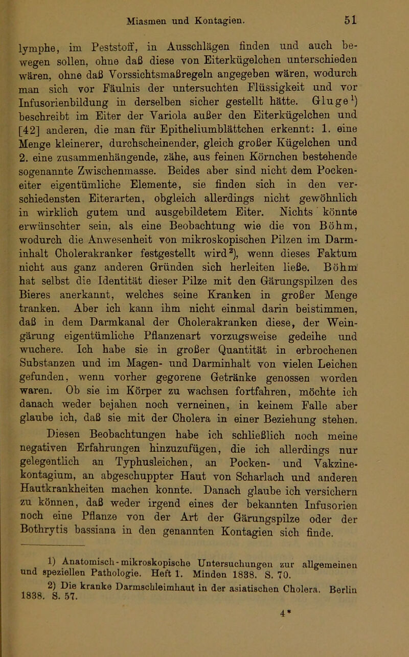 lymphe, im Peststoff, in Ausschlägen finden und auch be- wegen sollen, ohne daß diese von Eiterkügelchen unterschieden wären, ohne daß Vorssichtsmaßregeln angegeben wären, wodurch man sich vor Fäulnis der untersuchten Flüssigkeit und vor Infusorienbildung in derselben sicher gestellt hätte. Glu ge') beschreibt im Eiter der Variola außer den Eiterkügelchen und [42] anderen, die man für Epitheliumblättchen erkennt: 1. eine Menge kleinerer, durchscheinender, gleich großer Kügelchen und 2. eine zusammenhängende, zähe, aus feinen Körnchen bestehende sogenannte Zwischenmasse. Beides aber sind nicht dem Pocken- eiter eigentümliche Elemente, sie finden sich in den ver- schiedensten Eiterarten, obgleich allerdings nicht gewöhnlich in wirklich gutem und ausgebildetem Eiter. Nichts könnte erwünschter sein, als eine Beobachtung wie die von Böhm, wodurch die Anwesenheit von mikroskopischen Pilzen im Darm- inhalt Cholerakranker festgestellt wird^), wenn dieses Faktum nicht aus ganz anderen Gründen sich herleiten ließe. Böhm hat selbst die Identität dieser Pilze mit den Gärungspilzen des Bieres anerkannt, welches seine Kranken in großer Menge tranken. Aber ich kann ihm nicht einmal darin beistimmen, daß in dem Darmkanal der Cholerakranken diese, der Wein- gärung eigentümliche Pflanzenart vorzugsweise gedeihe und wuchere. Ich habe sie in großer Quantität in erbrochenen Substanzen und im Magen- und Darminhalt von vielen Leichen gefunden, wenn vorher gegorene Getränke genossen worden waren. Ob sie im Körper zu wachsen fortfahren, möchte ich danach weder bejahen noch verneinen, in keinem Falle aber glaube ich, daß sie mit der Cholera in einer Beziehung stehen. Diesen Beobachtungen habe ich schließlich noch meine negativen Erfahrungen hinzuzufügen, die ich allerdings nur gelegentlich an Typhusleichen, an Pocken- und Vakzine- kontagium, an abgeschuppter Haut von Scharlach und anderen Hautkrankheiten machen konnte. Danach glaube ich versichern zu können, daß weder irgend eines der bekannten Infusorien noch eine Pflanze von der Art der Gärungspilze oder der Bothrytis bassiana in den genannten Kontagien sich finde. 1) Anatomisch-mikroskopische Untersuchungen zur allgemeinen und speziellen Pathologie. Heft 1. Minden 1838. S. 70. 2) Die kranke Darmschleimhaut in der asiatischen Cholera. Berlin 1838. S. .57. 4