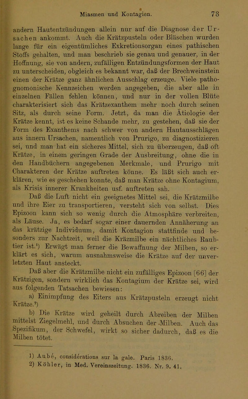 •andern Hautentzüiidungen allein nur auf die Diagnose der Ur- sachen ankommt. Auch die Krätzpusteln oder Bläschen wurden lange für ein eigentümliches Exkretionsorgan eines pathischen Stoffs gehalten, und man beschrieb sie genau und genauer, in der Hoffnung, sie von andern, zufälligen Entzündungsformen der Haut zu unterscheiden, obgleich es bekannt war, daß der Brechweinstein einen der Krätze ganz ähnlichen Ausschlag erzeuge. Viele patho- gnomonische Kennzeichen werden angegeben, die aber alle in einzelnen Fällen fehlen können, und nur in der vollen Blüte charakterisiert sich das Krätzexanthem mehr noch durch seinen Sitz, als durch seine Form. Jetzt, da man die Ätiologie der Krätze kennt, ist es keine Schande mehr, zu gestehen, daß sie der Form des Exanthems nach schwer von andern Hautausschlägen aus Innern Ursachen, namentlich von Prurigo, zu diagnostizieren sei, und man hat ein sicheres Mittel, sich zu überzeugen, daß oft Krätze, in einem geringen Grade der Ausbreitung, ohne die in den Handbüchern angegebenen Merkmale, und Prurigo mit Charakteren der Krätze auftreten könne. Es läßt sich auch er- klären, wie es geschehen konnte, daß man Krätze ohne Kontagium, als Krisis innerer Krankheiten usf. auftreten sah. Daß die Luft nicht ein geeignetes Mittel sei, die Krätzmilbe und ihre Eier zu transportieren, versteht sich von selbst. Dies Epizoon kann sich so wenig durch die Atmosphäre verbreiten, als Läuse. Ja, es bedarf sogar einer dauernden Annäherung an das krätzige Individuum, damit Kontagion stattfinde und be- sonders zur Nachtzeit, weil die Kräzmilbe ein nächtliches Raub- tier ist.’) Erwägt man ferner die Bewaffnung der Milben, so er- klärt es sich, warum ausnahmsweise die Krätze auf der unver- letzten Haut ansteckt. Daß aber die Krätzmilbe nicht ein zufälliges Epizoon [66] der Krätzigen, sondern wirklich das Kontagium der Krätze sei, wird aus folgenden Tatsachen bewiesen: a) Einimpfung des Eiters aus Krätzpusteln erzeuart nicht Krätze.*) b) Die Krätze wird geheilt durch Abreiben der Milben mittelst Ziegelmehl, und durch Absuchen der -Milben. Auch das Spezifikum, der Schwefel, wirkt so sicher dadurch, daß es die Milben tötet. 1) Aube, considerations sur la gale. Paris 1836. 2) Köhler, in Med. Vereinszeitun». 1836. Nr. 9. 41.