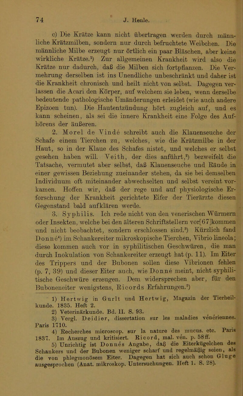 c) Die Krätze kann nicht übertragen werden durch männ- liche Krätzmilben, sondern nur durch befruchtete Weibchen. Die männliche Milbe erzeugt nur örtlich ein paar Bläschen, aber keine wirkliche Krätze.‘) Zur allgemeinen Krankheit wird also die Krätze nur dadurch, daß die Milben sich fortpflanzen. Die Ver- mehrung derselben ist ins Unendliche unbeschränkt und daher ist die Krankheit chronisch und heilt nicht von selbst. Dagegen ver- lassen die Acari den Körper, auf welchem sie leben, wenn derselbe bedeutende pathologische Umänderungen erleidet (wie auch andere Epizoen tun). Die Hautentzündung hört zugleich auf, und es kann scheinen, als sei die innere Krankheit eine Folge des Auf- hörens der äußeren. 2. Morel de Vinde schreibt auch die Klauenseuche der Schafe einem Tierchen zu, welches, wie die Krätzmilbe in der Haut, so in der Klaue des Schafes nistet, und welches er selbst gesehen haben will. Veith, der dies anführt,*) bezweifelt die Tatsache, vermutet aber selbst, daß Klauenseuche und Käude in einer gewissen Beziehung zueinander stehen, da sie bei demselben Individuum oft miteinander abwechselten und selbst vereint vor- kamen. Hoffen wir, daß der rege und auf physiologische Er- forschung der Krankheit gerichtete Eifer der Tierärzte diesen Gegenstand bald aufklären werde. 3. Syphilis. Ich rede nicht von den venerischen Würmern oder Insekten, welche bei den älteren Schriftstellern vor[67]kommen und nicht beobachtet, sondern erschlossen sind.*) Kürzlich fand Donne^) im Schankereiter mikroskopische Tierchen, Vibrio lineola; diese kommen auch vor in syphilitischen Geschwüi-en, die man durch Inokulation von Schankereiter erzeugt hat (p. 11). Im Eiter des Trippers und der Bubonen sollen diese Vibrionen fehlen (p. 7, 39) und die.ser Eiter auch, wie Donne meint, nicht syphili- tische Geschwüre erzeugen. Dem widersprechen aber, für den Buboneneiter wenigstens, Ricords Erfahrungen.*) 1) Hertwig in Gurlt und Hertwig, Magazin der Tierheil- kunde. 1835. Heft 2. 2) Veterinärkunde. Bd. II. S. 93. 3) Vergl. D ei di er, dissertation sur les maladies veneriennes. Paris niO. 4) Recherches microscop. sur la nature des inucus. etc. Paris 1837. Im Auszug und kritisiert. Ricord, mal. ven. p. 58ff. 5) Unrichtig ist Donnes Angabe, daß die Eiterkügelchen des Schankers und der Bubonen weniger scharf und regelmäßig seien, als die von phlegmonösem Eiter. Dagegen hat sich auch schon Ginge ausgesprochen (Anat. mikroskop. Untersuchungen. Heft 1. S. 28).