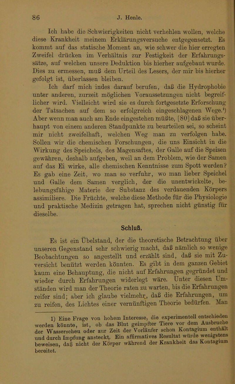 Ich habe die Schwierigkeiten nicht verhehlen wollen, welche diese Krankheit meinem Erklärungsversuche entgegensetzt. Es kommt auf das statische Moment an, wie schwer die hier erregten Zweifel drücken im Verhältnis zur Festigkeit der Erfahrungs- sätze, auf welchen unsere Deduktion bis hierher aufgehaut wurde. Dies zu ermessen, muß dem Urteil des Lesers, der mir bis hierher gefolgt ist, überlassen bleiben. Ich darf mich indes darauf berufen, daß die Hydrophobie unter anderen, zurzeit möglichen Voraussetzungen nicht begreif- licher wird. Vielleicht wird sie es durch fortgesetzte Erforschung der Tatsachen auf dem so erfolgreich eingeschlagenen Wege.*) Aber wenn man auch am Ende eingestehen müßte, [80] daß sie über- haupt von einem anderen Standpunkte zu beurteilen sei, so scheint mir nicht zweifelhaft, welchen Weg man zu verfolgen habe. Sollen wir die chemischen Forschungen, die uns Einsicht in die Wirkung des Speichels, des Magensaftes, der Galle auf die Speisen gewähren, deshalb aufgeben, weil an dem Problem, wie der Samen auf das Ei wirke, alle chemischen Kenntnisse zum Spott werden? Es gab eine Zeit, wo man so verfuhr, wo man lieber Speichel und Galle dem Samen verglich, der die unentwickelte, be- lebungsfähige Materie der Substanz des verdauenden Körpers assimiliere. Die Früchte, welche diese Methode für die Physiologie und praktische Medizin getragen hat, sprechen nicht günstig füi* dieselbe. Schluß, Es ist ein Übelstand, der die theoretische Betrachtung über unseren Gegenstand sehr schwierig macht, daß nämlich so wenige Beobachtungen so angestellt und erzählt sind, daß sie mit Zu- versicht benützt werden könnten. Es gibt in dem ganzen Gebiet kaum eine Behauptung, die nicht auf Erfahrungen gegründet und wieder durch Erfahrungen widerlegt wäre. Unter diesen Llm- ständen wird man der Theorie raten zu warten, bis die Erfahrungen reifer sindj aber ich glaube vielmehr, daß die Erfahrungen, um zu reifen, des Lichtes einer vernünftigen Theorie bedürfen. Man 1) Eine Frage von hohem Interesse, die experimentell entschieden werden könnte, ist, ob das Blut geimpfter Tiere vor dem Ausbruche der Wasserscheu oder zur Zeit der Vorläufer schon Kontagium enthalt und durch Impfung ansteckt. Ein affirmatives Resultat würde wenigstens beweisen, daß nicht der Körper während der Krankheit das Kontagium bereitet.