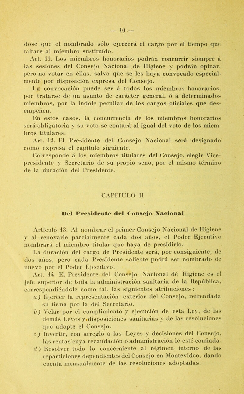 dose que el nombrado sólo ejercerá el cargo por el tiempo que faltare al miembro sustituido. Art. 11. Los miembros honorarios podrán concurrir siempre á las sesiones del Consejo Nacional de Higiene y podrán opinar, pero no votar en ellas, salvo que se les haya convocado especial- mente por disposición expresa del Consejo. La convocación puede ser á todos los miembros honorarios, por tratarse de un asunto de carácter general, ó á determinados miembros, por la índole peculiar de los cargos oficiales que des- empeñen. En estos casos, la concurrencia de los miembros honorarios será obligatoria y su voto se contará al igual del voto de los miem- bros titulares. Art. 12. El Presidente del Consejo Nacional será designado como expresa el capítulo siguiente. Corresponde á los miembros titulares del Consejo, elegir Vice- presidente y Secretario de su propio seno, por el mismo término de la duración del Presidente. CAPITULO II Del Presidente del Consejo Nacional Artículo 13. Al nombrar el primer Consejo Nacional de Higiene y al renovarle parcialmente cada dos años, el Poder Ejecutivo nombrará el miembro titular que haya de presidirlo. La duración del cargo de Presidente será, por consiguiente, de dos años, pero cada Presidente saliente podrá ser nombrado de nuevo por el Poder Ejecutivo. Art. 14. El Presidente del Consejo Nacional dé Higiene es el jefe superior de toda la administración sanitaria de la República, correspondiéndole como tal, las siguientes atribuciones : a) Ejercer la representación exterior del Consejo, refrendada su íirma por la del Secretario. b) Velar por el cumplimiento y ejecución de esta Ley, de las demás Leyes y#disposiciones sanitarias y de las resoluciones que adopte el Consejo. c) Invertir, con arreglo á las Leyes y decisiones del Consejo, las rentas cuya recaudación ó administración le esté confiada. el) Resolver todo lo concerniente al régimen interno de las reparticiones dependientes del Consejo en Montevideo, dando cuenta mensualmente de las resoluciones adoptadas.