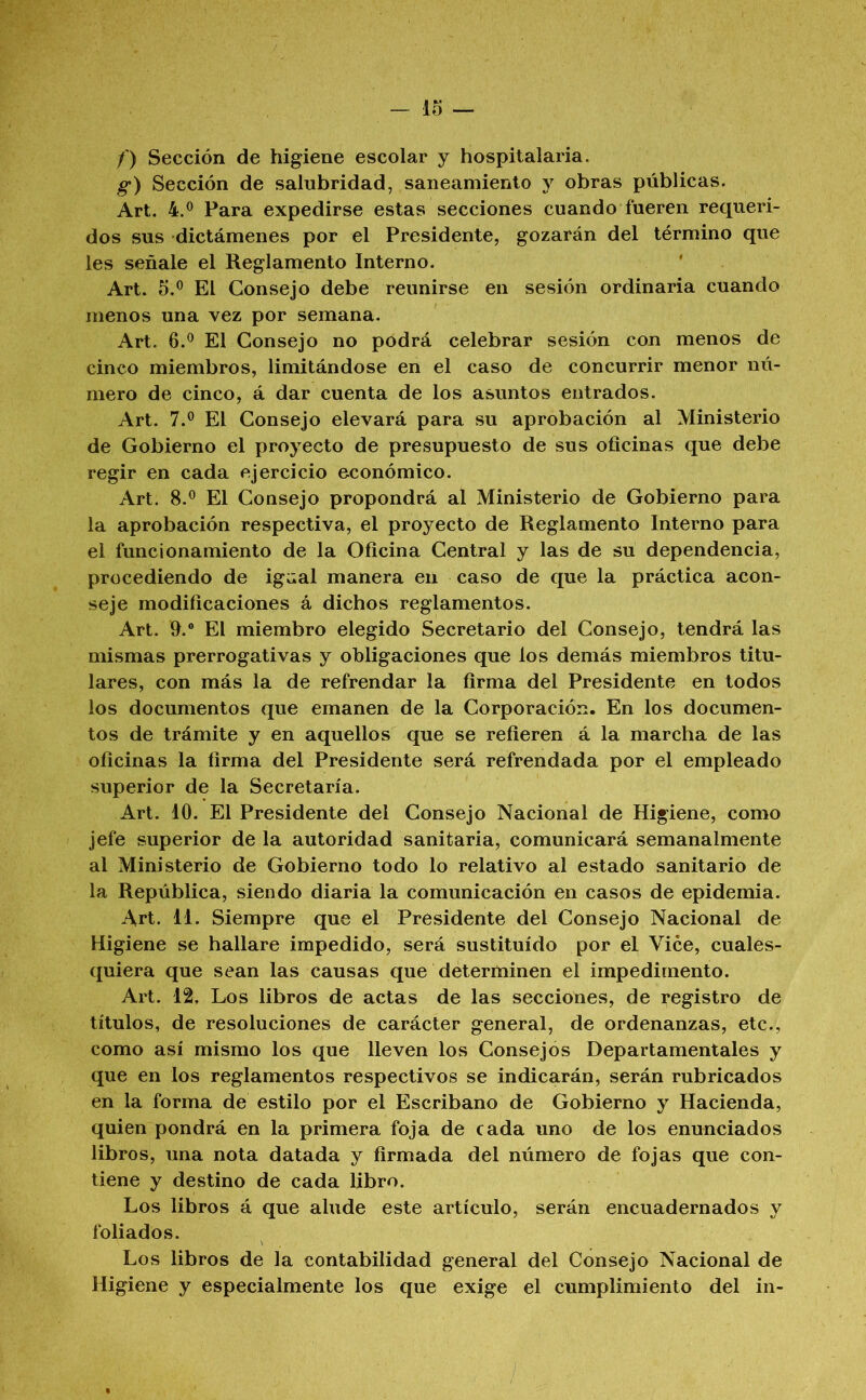 /') Sección de higiene escolar y hospitalaria. g) Sección de salubridad, saneamiento y obras públicas. Art. Para expedirse estas secciones cuando fueren requeri- dos sus dictámenes por el Presidente, gozarán del término que les señale el Reglamento Interno. Art. 5.® El Consejo debe reunirse en sesión ordinaria cuando menos una vez por semana. Art. 6.® El Consejo no podrá celebrar sesión con menos de cinco miembros, limitándose en el caso de concurrir menor nú- mero de cinco, á dar cuenta de los asuntos entrados. Art. 7.® El Consejo elevará para su aprobación al Ministerio de Gobierno el proyecto de presupuesto de sus oficinas que debe regir en cada ejercicio económico. Art. 8.® El Consejo propondrá al Ministerio de Gobierno para la aprobación respectiva, el proyecto de Reglamento Interno para el funcionamiento de la Oficina Central y las de su dependencia, procediendo de igaal manera en caso de que la práctica acon- seje modificaciones á dichos reglamentos. Art. fi.® El miembro elegido Secretario del Consejo, tendrá las mismas prerrogativas y obligaciones que los demás miembros titu- lares, con más la de refrendar la firma del Presidente en todos los documentos que emanen de la Corporación. En los documen- tos de trámite y en aquellos que se refieren á la marcha de las oficinas la firma del Presidente será refrendada por el empleado superior de la Secretaría. Art. 10. El Presidente del Consejo Nacional de Higiene, como jefe superior de la autoridad sanitaria, comunicará semanalmente al Ministerio de Gobierno todo lo relativo al estado sanitario de la República, siendo diaria la comunicación en casos de epidemia. Art. 11. Siempre que el Presidente del Consejo Nacional de Higiene se hallare impedido, será sustituido por el Vice, cuales- quiera que sean las causas que determinen el impedimento. Art. 12, Los libros de actas de las secciones, de registro de títulos, de resoluciones de carácter general, de ordenanzas, etc., como así mismo los que lleven los Consejós Departamentales y que en los reglamentos respectivos se indicarán, serán rubricados en la forma de estilo por el Escribano de Gobierno y Hacienda, quien pondrá en la primera foja de cada uno de los enunciados libros, una nota datada y firmada del número de fojas que con- tiene y destino de cada libro. Los libros á que alude este artículo, serán encuadernados y foliados. Los libros de la contabilidad general del Consejo Nacional de Higiene y especialmente los que exige el cumplimiento del in-