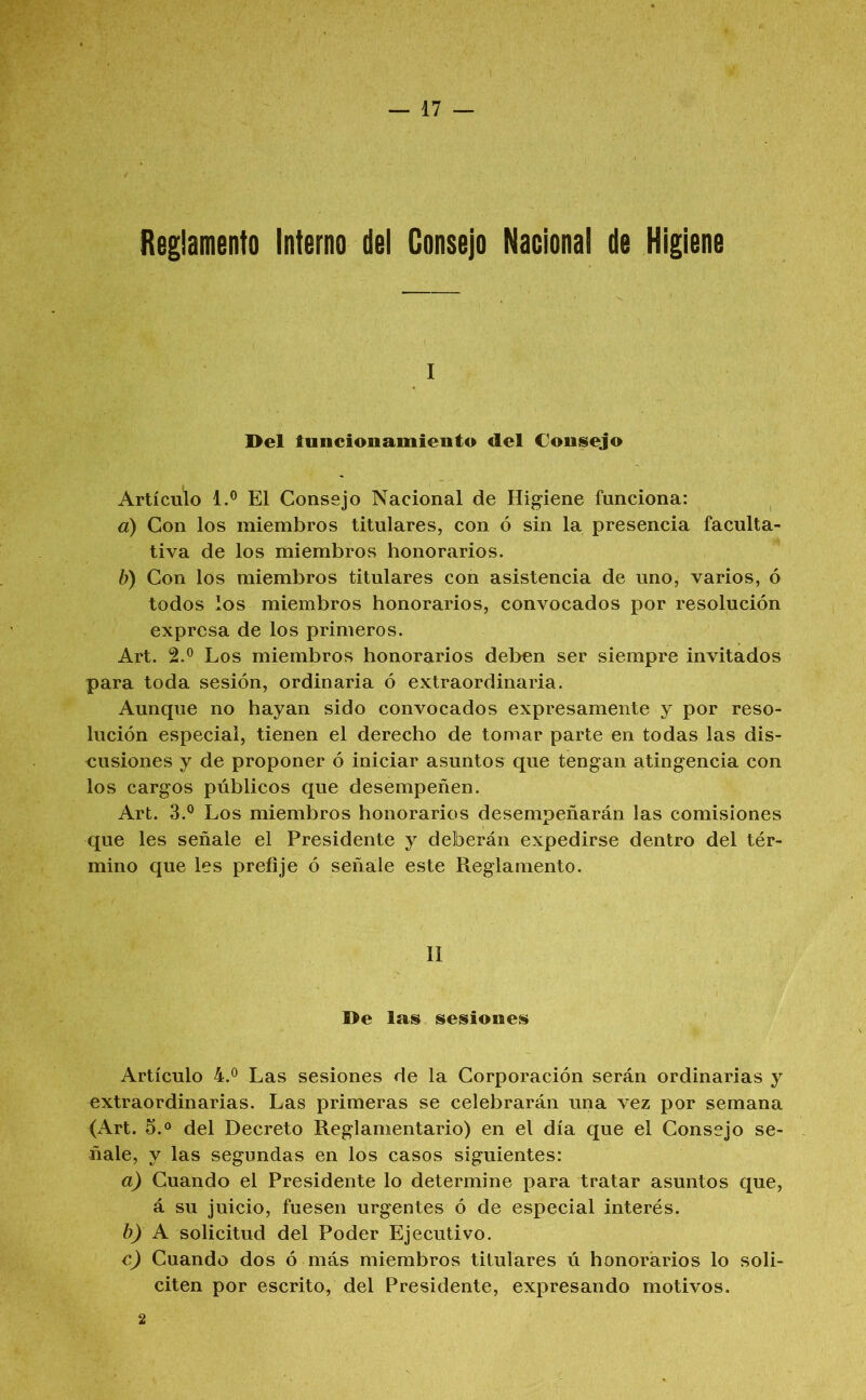 Reglamento Interno del Consejo Nacional de Higiene I Del tuncionamieiito del Coiiisejo Artículo 1.® El Consejo Nacional de Higiene funciona: a) Con los miembros titulares, con ó sin la presencia faculta- tiva de los miembros honorarios. b) Con los miembros titulares con asistencia de uno, varios, ó todos los miembros honorarios, convocados por resolución expresa de los primeros. Art. 2.® Los miembros honorarios del>en ser siempre invitados para toda sesión, ordinaria ó extraordinaria. Aunque no hayan sido convocados expresamente y por reso- lución especial, tienen el derecho de tomar parte en todas las dis- cusiones y de proponer ó iniciar asuntos que tengan atingencia con los cargos públicos que desempeñen. Art. 3.® Los miembros honorarios desempeñarán las comisiones que les señale el Presidente y deberán expedirse dentro del tér- mino que les prefije ó señale este Reglamento. II De las sesiones Artículo 4.® Las sesiones de la Corporación serán ordinarias y extraordinarias. Las primeras se celebrarán una vez por semana (Art. 5.® del Decreto Reglamentario) en el día que el Consejo se- ñale, y las segundas en los casos siguientes: a) Cuando el Presidente lo determine para tratar asuntos que, á su juicio, fuesen urgentes ó de especial interés. b} A solicitud del Poder Ejecutivo. c) Cuando dos ó más miembros titulares ú honorarios lo soli- citen por escrito, del Presidente, expresando motivos.