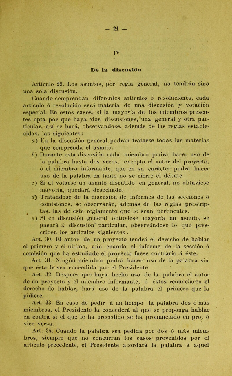 -21 — IV ]>e la discnsiiSii Artículo 29. Los asuntos, por regla general, no tendrán sino una sola discusión. Cuando comprendan diferentes artículos ó resoluciones, cada artículo ó resolución será materia de una discusión y votación especial. En estos casos, si la mayoría de los miembros presen- tes opta por que haya dos discusiones, una general y otra par- ticular, así se hará, observándose, además de las reglas estable- cidas, las siguientes: a) En la discusión general podrán tratarse todas las materias que comprenda el asunto. b) Durante esta discusión cada miembro podrá hacer uso de la palabra hasta dos veces, e^^cepto el autor del proyecto, ó el miembro informante, que en su carácter podrá hacer uso de la palabra en tanto no se cierre el débate. c) Si al votarse un asunto discutido en general, no obtuviese mayoría, quedará desechado. d) Tratándose de la discusión de informes de las secciones ó comisiones, se observarán, además de las reglas prescrip- tas, las de este reglamento que le sean pertinentes. e) Si en discusión general obtuviese mayoría un asunto, se pasará á discusión’’ particular, observándose lo que pres- criben los artículos siguientes . Art. 30. El autor de un proyecto tendrá el derecho de hablar el primero y el último, aún cuando el informe de la sección ó comisión que ha estudiado el proyecto fuese contrario á éste. Art, 31. Ningúii miembro podrá hacer uso de la palabra sin que ésta le sea concedida por el Presidente. Art. 32. Después que haya hecho uso de la palabra, el autor de un proyecto y el miembro informante, ó éstos renunciaren el derecho de hablar, hará uso de la palabra el primero que la pidiere. Art. 33. En caso de pedir á un tiempo la palabra dos ó más miembros, el Presidente la concederá al que se proponga hablar en contra si el que le ha precedido se ha pronunciado en pro, ó vice versa. Art. 34. Cuando la palabra sea pedida por dos ó más miem- bros, siempre que no concurran los casos prevenidos por el artículo precedente, el Presidente acordará la palabra á aquel