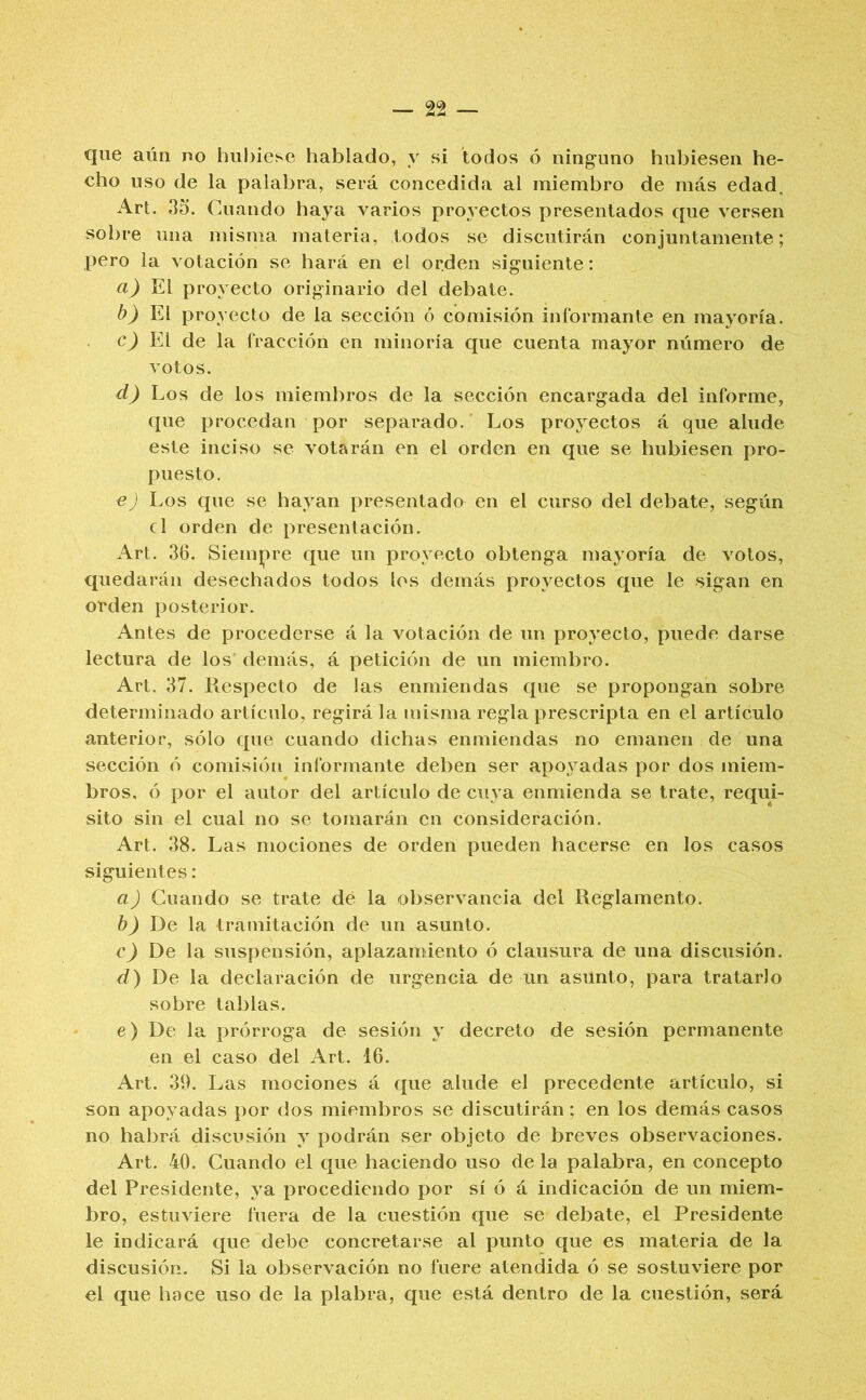 que aún no hubiese hablado, y si todos ó ninguno hubiesen he- cho uso de la palabra, será concedida ai miembro de más edad. Art. 35. Cuando haya varios proyectos presentados que versen sobre una misma materia, todos se discutirán conjuntamente; pero la votación se hará en el orden siguiente: a) proyecto originario del debate. b) El proyecto de la sección ó comisión informante en mayoría. c) El de la fracción en minoría que cuenta mayor número de votos. d) Los de los miembros de la sección encargada del informe, que procedan por separado. Los proyectos á que alude este inciso se votarán en el orden en que se hubiesen pro- puesto. €) Los que se hayan presentado en el curso del debate, según el orden de presentación. Art. 36. Siempre que un proyecto obtenga mayoría de votos, quedarán desechados todos los demás proyectos que le sigan en oeden posterior. Antes de procederse á la votación de un proyecto, puede darse lectura de los demás, á petición de un miembro. Art. 37. Respecto de las enmiendas que se propongan sobre determinado artículo, regirá la misma regla prescripta en el artículo anterior, sólo que cuando dichas enmiendas no emanen de una sección ó comisión informante deben ser apoyadas por dos miem- bros, ó por el autor del artículo de cuya enmienda se trate, requi- sito sin el cual no se tomarán en consideración. Art. 38. Las mociones de orden pueden hacerse en los casos siguientes: a) Cuando se trate dé la ol)servancia del Reglamento. b) De la tramitación de un asunto. c) De la suspensión, aplazamiento ó clausura de una discusión. d) De la declaración de urgencia de un asunto, para tratarlo sobre tablas. e) De la prórroga de sesión y decreto de sesión permanente en el caso del Art. 16. Art. 39. Las mociones á que alude el precedente artículo, si son apoyadas por dos miembros se discutirán; en los demás casos no habrá discusión y podrán ser objeto de breves observaciones. Art. 40. Cuando el que haciendo uso de la palabra, en concepto del Presidente, ya procediendo por sí ó á indicación de un miem- bro, estuviere fuera de la cuestión que se debate, el Presidente le indicará que debe concretarse al punto que es materia de la discusión. Si la observación no fuere atendida ó se sostuviere por el que hace uso de la plabra, que está dentro de la cuestión, será