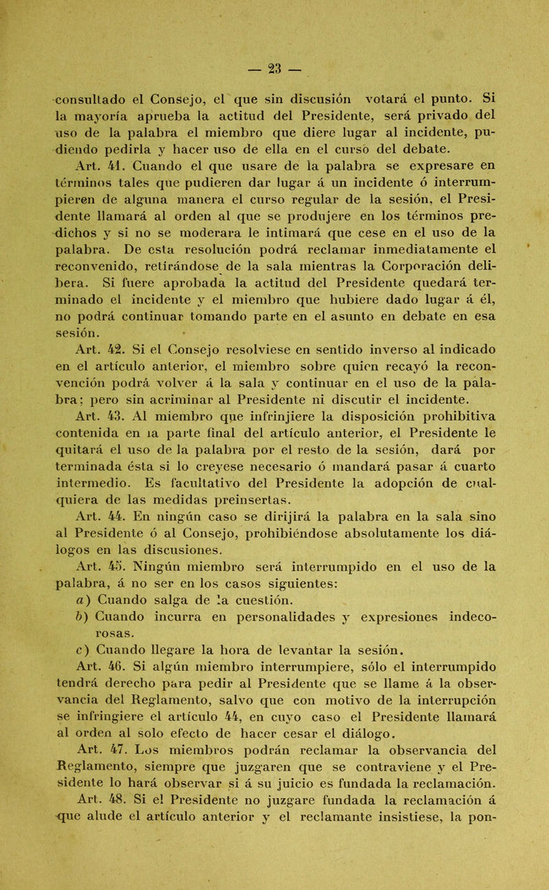 consultado el Consejo, el que sin discusión votará el punto. Si la mayoría aprueba la actitud del Presidente, será privado del uso de la palabra el miembro que diere lugar al incidente, pu- diendo pedirla y hacer uso de ella en el curso del debate. Art. 41. Cuando el que usare de la palabra se expresare en términos tales que pudieren dar lugar á un incidente ó interrum- pieren de alguna manera el curso regular de la sesión, el Presi- dente llamará al orden al que se produjere en los términos pre- dichos y si no se moderara le intimará que cese en el uso de la palabra. De esta resolución podrá reclamar inmediatamente el reconvenido, retirándose de la sala mientras la Corporación deli- bera. Si fuere aprobada la actitud del Presidente quedará ter- minado el incidente y el miembro que hubiere dado lugar á él, no podrá continuar tomando parte en el asunto en debate en esa sesión. Art. 42. Si el Consejo resolviese en sentido inverso al indicado en el artículo anterior, el miembro sobre quien recayó la recon- vención podrá volver á la sala y continuar en el uso de la pala- bra; pero sin acriminar al Presidente ni discutir el incidente. Art. 43. Al miembro que infrinjiere la disposición prohibitiva contenida en la parte final del artículo anterior, el Presidente le quitará el uso de la palabra por el resto de la sesión, dará por terminada ésta si lo creyese necesario ó mandará pasar á cuarto intermedio. Es facultativo del Presidente la adopción de cual- quiera de las medidas preinsertas. Art. 44. En ningún caso se dirijirá la palabra en la sala sino al Presidente ó al Consejo, prohibiéndose absolutamente los diá- logos en las discusiones. Art. 45. Ningún miembro será interrumpido en el uso de la palabra, á no ser en los casos siguientes: a) Cuando salga de la cuestión. h) Cuando incurra en personalidades y expresiones indeco- rosas. c) Cuando llegare la hora de levantar la sesión. Art. 46. Si algún miembro interrumpiere, sólo el interrumpido tendrá derecho para pedir al Presidente que se llame á la obser- vancia del Reglamento, salvo que con motivo de la interrupción se infringiere el artículo 44, en cuyo caso el Presidente llamará al orden al solo efecto de hacer cesar el diálogo. Art. 47. Los miembros podrán reclamar la observancia del Reglamento, siempre que juzgaren que se contraviene y el Pre- sidente lo hará observar si á su juicio es fundada la reclamación. Art. 48. Si el Presidente no juzgare fundada la reclamación á 'que alude el artículo anterior y el reclamante insistiese, la pon-