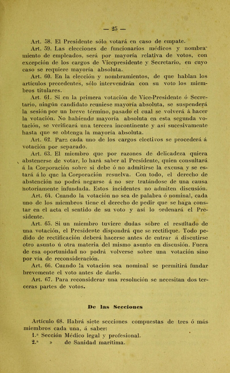 — 2o Art. 58. El Presidente sólo votará en caso de empate. Art. 59. Las elecciones de funcionarios médicos y nombra miento de empleados, será por mayoría relativa de votos, con excepción de los cargos de Vicepresidente y Secretario, en cuyo caso se requiere mayoría absoluta. Art. 60. En la elección y nombramientos, de que hablan los artículos precedentes, sólo intervendrán con su voto los miem- bros titulares. Art. 61. Si en la primera votación de Vice-Presidente ó Secre- tario, ningún candidato reuniese mayoría absoluta, se suspenderá la sesión por un breve término, pasado el cual se volverá á hacer la votación. No habiendo mayoría absoluta en esta segunda vo- tación, se verificará una tercera incontinente y así sucesivamente hasta que se obtenga la mayoría absoluta. Art. 62. Para cada uno de los cargos electivos se procederá á votación por separado. Art. 63. El miembro que por razones dé delicadeza quiera ^ abstenerse de votar, lo hará saber al Presidente, quien consultará á la Corporación sobre si debe ó no admitirse la excusa y se es- tará á lo que la Corporación resuelva. Con todo, el derecho de abstención no podrá negarse á no ser tratándose de una causa hotoriamente infundada. Estos incidentes no admiten discusión. Art. 64. Cuando la votación no sea de palabra ó nominal, cada uno de los miembros tiene el derecho de pedir que se haga cons- tar en el acta el sentido de su voto y así lo ordenará el Pre- sidente. Art. 65. Si un miembro tuviere dudas sobre el resultado de una votación, el Presidente dispondrá que se rectifique. Todo pe- dido de rectificación deberá hacerse antes de entrar á discutirse otro asunto ú otra materia del mismo asunto en discusión. Fuera de esa oportunidad no podrá volverse sobre una votación sino por vía de reconsideración. Art. 66. Cuando la votación sea nominal se permitirá fundar brevemente el voto antes de darlo. Art. 67. Para reconsiderar una resolución se necesitan dos ter- ceras partes de votos. De las iileceiones Artículo 68. Habrá siete secciones compuestas de tres ó más miembros cada una, á saber: 1. ^ Sección Médico legal y profesional. 2. ^ » de Sanidad marítima.