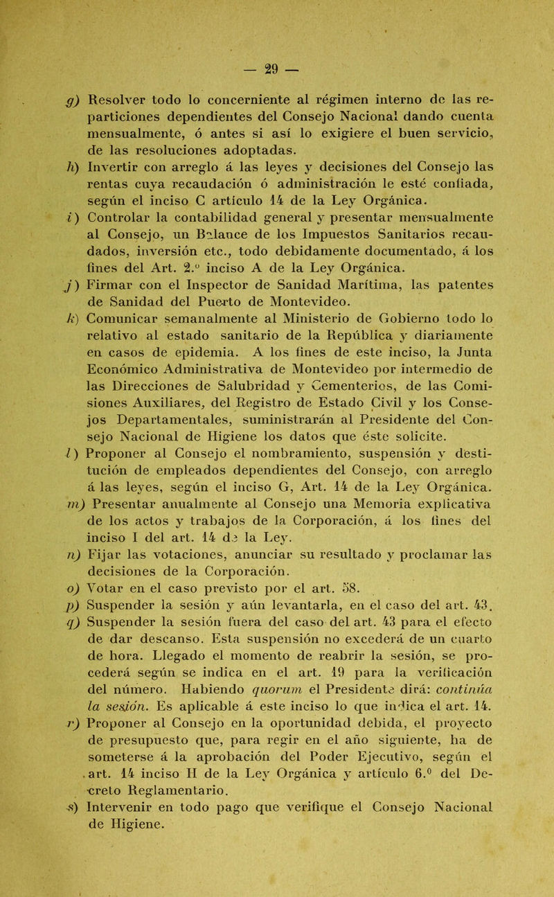 g) Resolver todo lo concerniente al régimen interno de las re- particiones dependientes del Consejo Nacional dando cuenta mensualmente, ó antes si así lo exigiere el buen serviciOj, de las resoluciones adoptadas. A) Invertir con arreglo á las leyes y decisiones del Consejo las rentas cuya recaudación ó administración le esté confiada, según el inciso C articulo 14 de la Ley Orgánica. i ) Controlar la contabilidad general y presentar mensualmente al Consejo, un Balance de los Impuestos Sanitarios recau- dados, inversión etc., todo debidamente documentado, á los fines del Art. 2.“ inciso A de la Ley Orgánica. j) Firmar con el Inspector de Sanidad Marítima, las patentes de Sanidad del Puerto de Montevideo. k) Comunicar semanalmente al Ministerio de Gobierno todo lo relativo al estado sanitario de la República y diariamente en casos de epidemia. A los fines de este inciso, la Junta Económico Administrativa de Montevideo por intermedio de las Direcciones de Salubridad y Cementerios, de las Comi- siones Auxiliares, del Registro de Estado Civil y los Conse- jos Departamentales, suministrarán al Presidente del Con- sejo Nacional de Higiene los datos que éste solicite. Z) Proponer al Consejo el nombramiento, suspensión y desti- tución de empleados dependientes del Consejo, con arreglo á las leyes, según el inciso G, Art. 14 de la Ley Orgánica. m) Presentar anualmente al Consejo una Memoria explicativa de los actos y trabajos de la Corporación, á los fines del inciso I del art. 14 de la Ley. n) Fijar las votaciones, anunciar su resultado y proclamar las decisiones de la Corporación. o) Votar en el caso previsto por el art. Ó8. p) Suspender la sesión y aún levantarla, en el caso del art. 43. q) Suspender la sesión fuera del caso del art. 43 para el efecto de dar descanso. Esta suspensión no excederá de un cuarto de hora. Llegado el momento de reabrir la sesión, se pro- cederá según se indica en el art. 19 para la veriíicación del número. Habiendo quorum el Presidente dirá: continúa la sesión. Es aplicable á este inciso lo que indica el art. 14. r) Proponer al Consejo en la oportunidad debida, el proyecto de presupuesto que, para regir en el año siguiente, ha de someterse á la aprobación del Poder Ejecutivo, según el .art. 14 inciso H de la Ley Orgánica y artículo 6.® del De- •creto Reglamentario. Intervenir en todo pago que verifique el Consejo Nacional de Higiene.