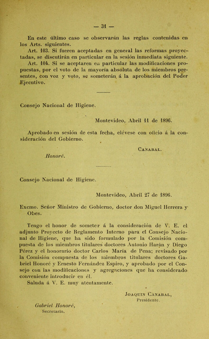 En este último caso se observarán las reglas contenidas en los Arts. siguientes. Art. 103. Si fueren aceptadas en general las reformas proyec- tadas, se discutirán en particular en la sesión inmediata siguiente. Art. 104. Si se aceptaren en particular las modiíicaciones pro- puestas, por el voto de la mayoría absoluta de los miembros pre- sentes, con voz y voto, se someterán á la aprobación del Poder Ejecutivo. Consejo Nacional de Higiene. Montevideo, Abril 11 de 1896. Aprobado en sesión de esta fecha, elévese con oficio á la con- sideración del Gobierno. Honoré. Can ABAL. Consejo Nacional de Higiene. Montevideo, Abril 27 de 1896. Excmo. Señor Ministro de Gobierno, doctor don Miguel Herrera y Obes. Tengo el honor de someter á la consideración de V. E. el adjunto Proyecto de Reglamento Interno para el Consejo Nacio- nal de Higiene, que ha sido formulado por la Comisión com- puesta de los miembros titulares doctores Antonio Harán y Diego Pérez y el honorario doctor Carlos María de Pena; revisado por la Comisión compuesta de los miembros titulares doctores Ga- briel Honoré y Ernesto Fernández Espiro, y aprobado por el Con- sejo con las modificaciones y agregaciones que ha considerado conveniente introducir en él. Saluda á V. E. muy atentamente. Gabriel Honoré, Secretario. Joaquín C a nabal, Presidente.