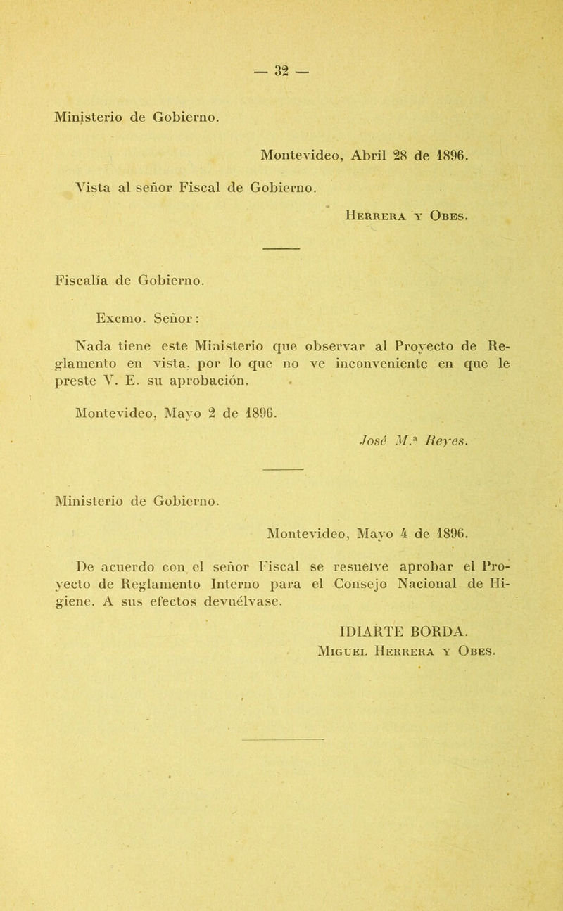 Ministerio de Gobierno. Montevideo, Abril 28 de 1896. Vista al señor Fiscal de Gobierno. Herrera t Obes. Fiscalía de Gobierno. Excmo. Señor: Nada tiene este Ministerio que observar al Proyecto de Re- glamento en vista, por lo que no ve inconveniente en que le preste V. E. su aprobación. Montevideo, Maj^o 2 de 1896. José M.^ Reyes. Ministerio de Gobierno. Montevideo, Mayo 4 de 1896. De acuerdo con el señor Fiscal se resuelve aprobar el Pro- yecto de Reglamento Interno para el Consejo Nacional de Hi- giene. A sus efectos devuélvase. IDIARTE BORDA. Miguel Herrera v Obes.