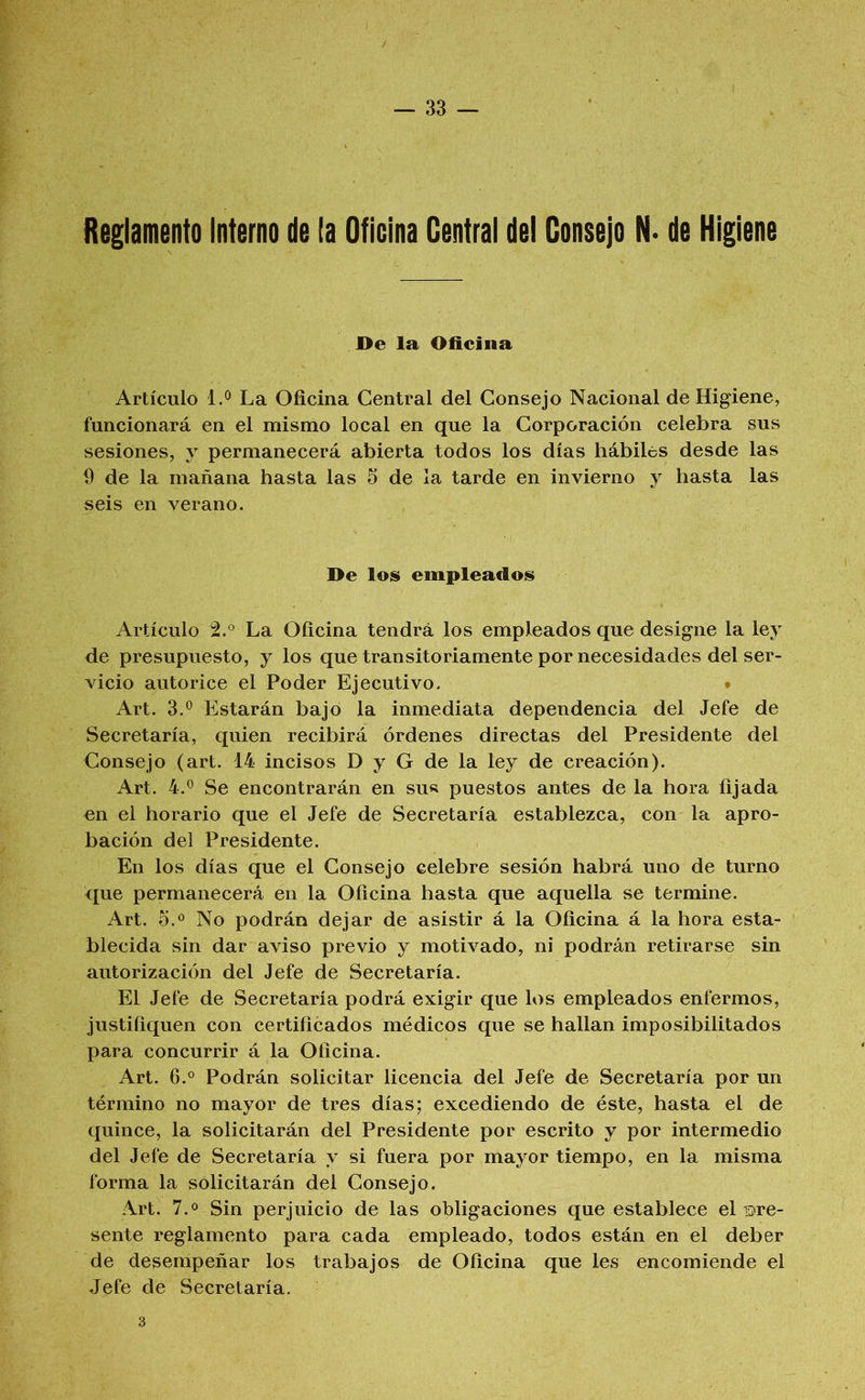 Reglamento Interno de la Oficina Central del Consejo N- de Higiene De la Oficina Artículo 1.0 La Oficina Central del Consejo Nacional de Higiene, funcionará en el mismo local en que la Corporación celebra sus sesiones, y permanecerá abierta todos los días hábiles desde las 9 de la mañana hasta las 5 de la tarde en invierno y hasta las seis en verano. De los empleados Artículo 2.° La Oficina tendrá los empleados que designe la ley de presupuesto, y los que transitoriamente por necesidades del ser- vicio autorice el Poder Ejecutivo. * Art. Estarán bajo la inmediata dependencia del Jefe de Secretaría, quien recibirá órdenes directas del Presidente del Consejo (art. 14 incisos D y G de la ley de creación). Art. 4.*^ Se encontrarán en su« puestos antes de la hora fijada en el horario que el Jefe de Secretaría establezca, con la apro- bación del Presidente. En los días que el Consejo celebre sesión habrá uno de turno que permanecerá en la Oficina hasta que aquella se termine. Art. 5.® No podrán dejar de asistir á la Oficina á la hora esta- blecida sin dar aviso previo y motivado, ni podrán retirarse sin autorización del Jefe de Secretaría. El Jefe de Secretaría podrá exigir que los empleados enfermos, justifiquen con certificados médicos que se hallan imposibilitados para concurrir á la Oficina. Art. 6.° Podrán solicitar licencia del Jefe de Secretaría por un término no mayor de tres días; excediendo de éste, hasta el de quince, la solicitarán del Presidente por escrito y por intermedio del Jefe de Secretaría y si fuera por mayor tiempo, en la misma forma la solicitarán del Consejo. Art. 7.0 Sin perjuicio de las obligaciones que establece el iDre- sente reglamento para cada empleado, todos están en el deber de desempeñar los trabajos de Oficina que les encomiende el Jefe de Secretaría. 3