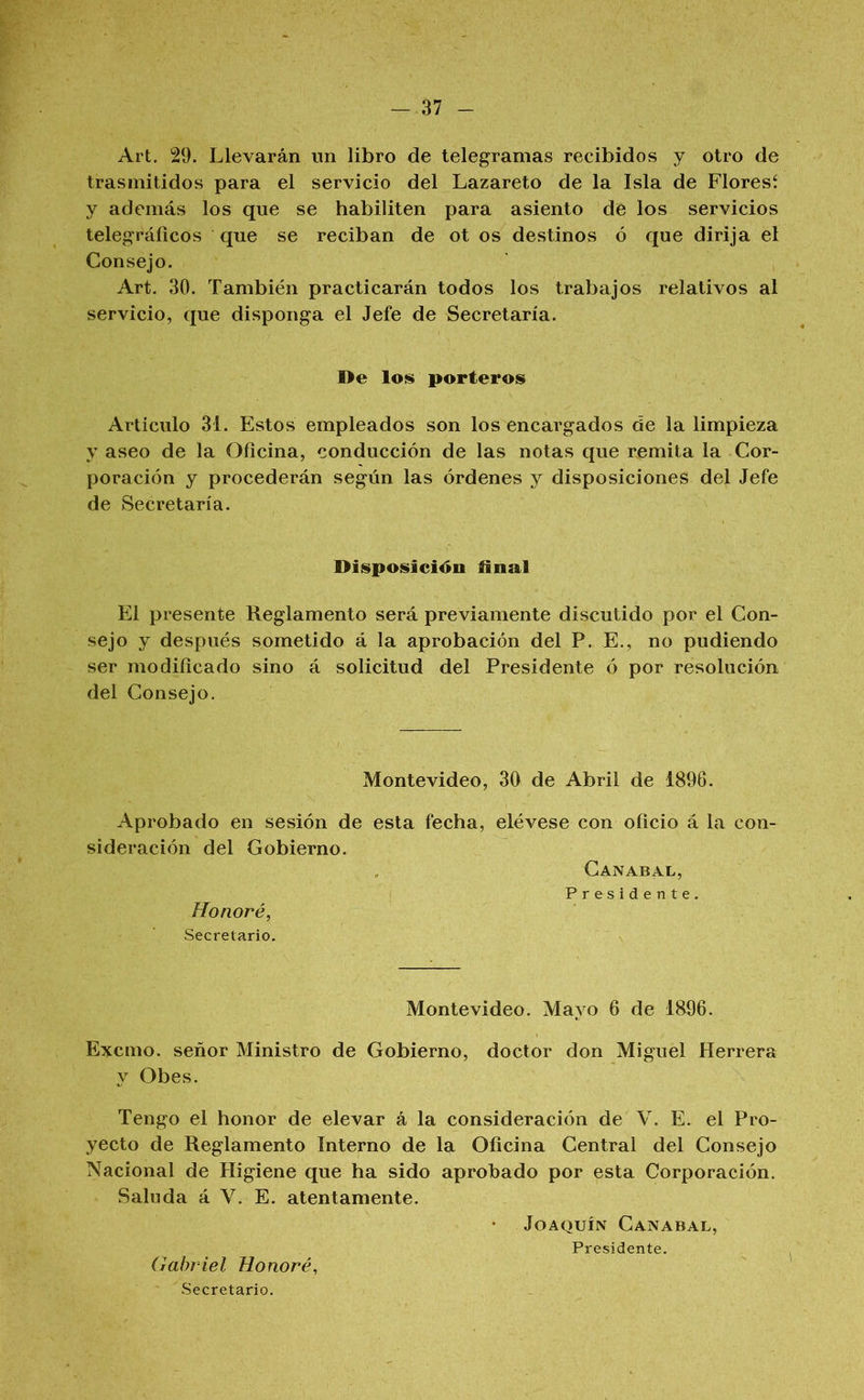 -.37 - Art, 29. Llevarán un libro de telegramas recibidos j otro de trasmitidos para el servicio del Lazareto de la Isla de Floresí y además los que se habiliten para asiento de los servicios telegráficos que se reciban de ot os destinos ó que dirija el Consejo. Art. 30. También practicarán todos los trabajos relativos al servicio, que disponga el Jefe de Secretaría. De los porteros Artículo 31. Estos empleados son los encargados de la limpieza y aseo de la Oficina, conducción de las notas que remita la Cor- poración y procederán según las órdenes y disposiciones del Jefe de Secretaría. Disposición iinal El presente Reglamento será previamente discutido por el Con- sejo y después sometido á la aprobación del P. E., no podiendo ser modificado sino á solicitud del Presidente ó por resolución del Consejo. Montevideo, 30 de Abril de 1896. Aprobado en sesión de esta fecha, sideración del Gobierno. Honoré, Secretario. elévese con oficio á la con- Canabal, Presidente. Montevideo. Mayo 6 de 1896. Excmo. señor Ministro de Gobierno, doctor don Miguel Herrera y Obes. Tengo el honor de elevar á la consideración de V. E. el Pro- yecto de Reglamento Interno de la Oficina Central del Consejo Nacional de Higiene que ha sido aprobado por esta Corporación. Saluda á V. E. atentamente. Joaquín Canabal, Presidente. Gabriel Honoré, ' Secretario.