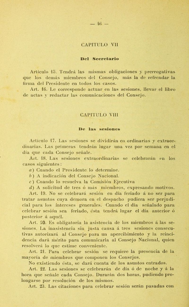 CAPITULO Vil Del Secretario Artículo 15. Tendrá las mismas obligaciones y prerrogativas que los demás miembros del Consejo, más la de refrendar la íirma del Presidente en lodos los casos. Art. 16. Le corresponde actuar en las sesiones, llevar el libro de actas y redactar las comunicaciones del Consejo. CAPITULO VIH De la^ sesiouet^ Artículo 17. Las sesiones se dividirán en ordinarias y extraor-. diñarías. Las primeras tendrán lugar una vez por semana en el día que cada Consejo señale. Art. 18. Las sesiones extraordinarias se celebrarán en los casos siguientes: a) Cuando el Presidente, lo determine. b) A indicación del Consejo Nacional. c) Cuando lo resuelva la Comisión Ejecutiva d) A solicitud de tres ó más miembros, expresando motivos. Art. 19. No se celebrará sesión en día feriado á no ser para tratar asuntos cuya demora en el despacho pudiera ser perjudi- cial para los intereses generales. Cuando el día señalado para celebrar sesión sea feriado, ésta tendrá lugar el día anterior ó posterior á aquél. Art. 20. Es obligatoria la asistencia de los miembros á las se- siones. La inasistencia sin justa causa á tres sesiones consecu- tivas autorizará al Consejo para un apercibimiento y la reinci- dencia dará mérito para comunicarla al Consejo Nacional, quien resolverá lo que estime conveniente. Art. 21. Para celebrar sesión se requiere la presencia de la mayoría de miembros que componen los Consejos. No existiendo ésta, se dará cuenta de los asuntos entrados. Art. 22. Las sesiones se celebrarán de día ó de noche y á la hora que señale cada Consejo. Durarán dos horas, pudiendo pro- longarse por resolución de los mismos. Art. 23. Las citaciones para celebrar sesión serán pasadas con