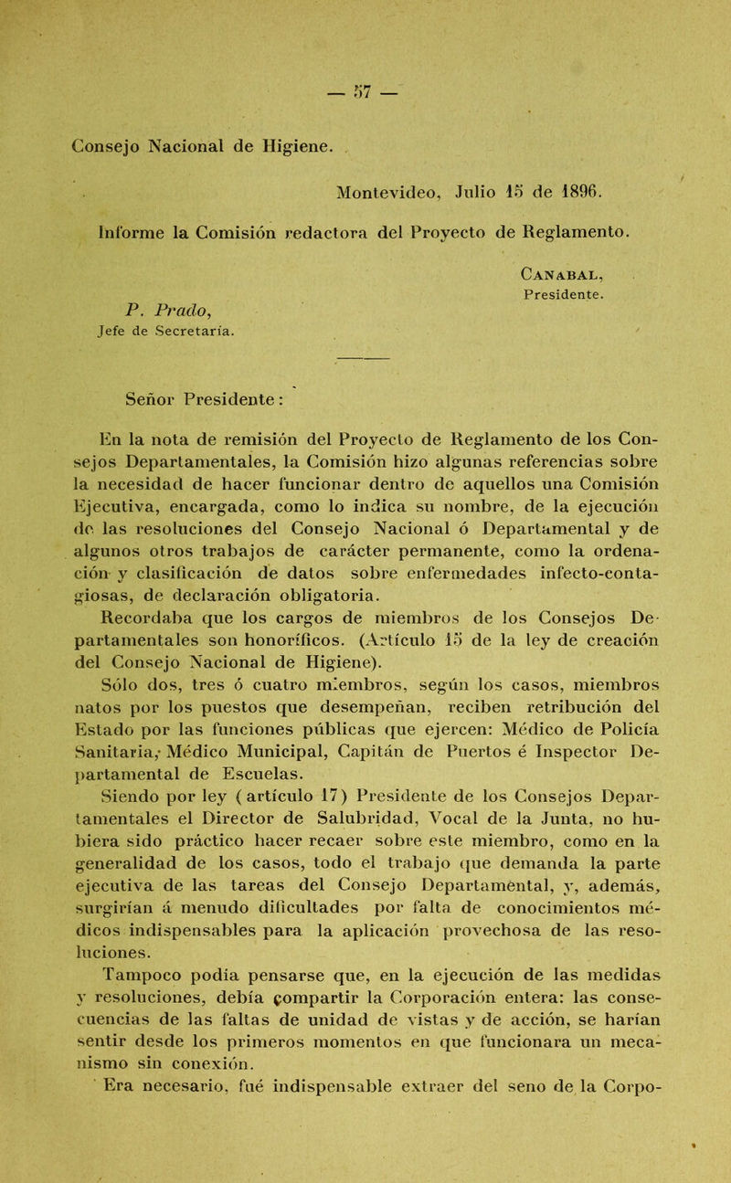 Consejo Nacional de Higiene. Montevideo, Julio 15 de 1896. Informe la Comisión redactora del Proyecto de Reglamento. Caníbal, Presidente. P. Prado, Jefe de Secretaría. Señor Presidente: En la nota de remisión del Proyecto de Reglamento de los Con- sejos Departamentales, la Comisión hizo algunas referencias sobre la necesidad de hacer funcionar dentro de aquellos una Comisión Ejecutiva, encargada, como lo indica su nombre, de la ejecución do las resoluciones del Consejo Nacional ó Departamental y de algunos otros trabajos de carácter permanente, como la ordena- ción y clasificación de datos sobre enfermedades infecto-conta- giosas, de declaración obligatoria. Recordaba que los cargos de miembros de los Consejos De partamentales son honoríficos. (Artículo 15 de la ley de creación del Consejo Nacional de Higiene). Sólo dos, tres ó cuatro miembros, según los casos, miembros natos por los puestos que desempeñan, reciben retribución del Estado por las funciones públicas que ejercen: Médico de Policía Sanitaria,* Médico Municipal, Capitán de Puertos é Inspector De- partamental de Escuelas. Siendo por ley (artículo 17) Presidente de los Consejos Depar- tamentales el Director de Salubridad, Vocal de la Junta, no hu- biera sido práctico hacer recaer sobre este miembro, como en la generalidad de los casos, todo el trabajo que demanda la parte ejecutiva de las tareas del Consejo Departamental, y, además, surgirían á menudo dificultades por falta de conocimientos mé- dicos indispensables para la aplicación provechosa de las reso- luciones. Tampoco podía pensarse que, en la ejecución de las medidas y resoluciones, debía compartir la Corporación entera: las conse- cuencias de las faltas de unidad de vistas y de acción, se harían sentir desde los primeros momentos en que funcionara un meca- nismo sin conexión. Era necesario, fué indispensable extraer del seno de la Corpo-