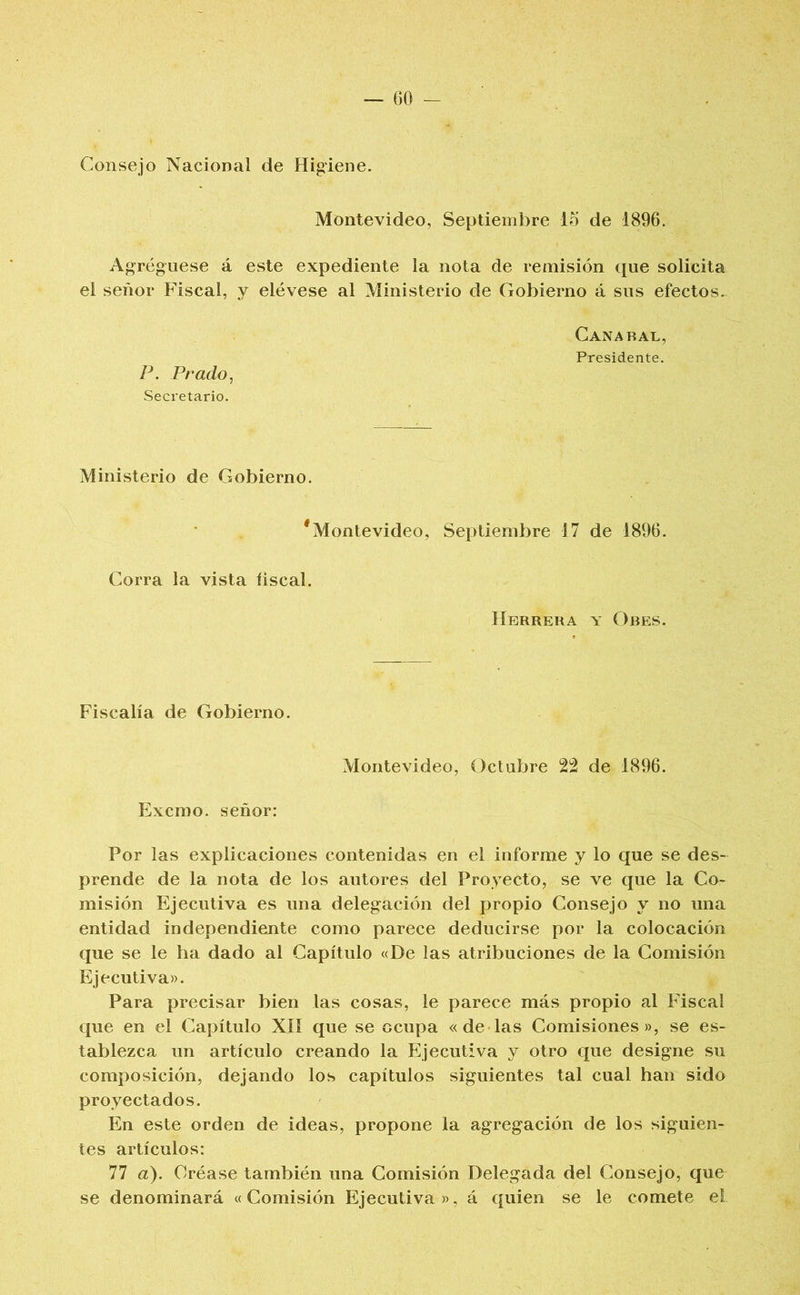 GO - Consejo Nacional de Higiene. Montevideo, Septiembre 15 de 1896. Agregúese á este expediente la nota de remisión que solicita el señor Fiscal, y elévese al Ministerio de Gobierno á sus efectos. Gana BAL, Presidente. P. Prado, Secretario. Ministerio de Gobierno. ^Montevideo, Septiembre 17 de 1896. Corra la vista fiscal. Herrera y Ores. Fiscalía de Gobierno. Montevideo, Octubre 22 de 1896. Excmo. señor: Por las explicaciones contenidas en el informe y lo que se des- prende de la nota de los autores del Proyecto, se ve que la Co- misión Ejecutiva es una delegación del propio Consejo y no una entidad independiente como parece deducirse por la colocación que se le ha dado al Capítulo «De las atribuciones de la Comisión Ejecutiva». Para precisar bien las cosas, le parece más propio al Fiscal que en el Capítulo XII que se ocupa «de las Comisiones», se es- tablezca un artículo creando la Ejecutiva y otro que designe su composición, dejando los capítulos siguientes tal cual han sido proyectados. En este orden de ideas, propone la agregación de los siguien- tes artículos: 77 a). Créase también una Comisión Delegada del Consejo, que se denominará «Comisión Ejecutiva», á quien se le comete el
