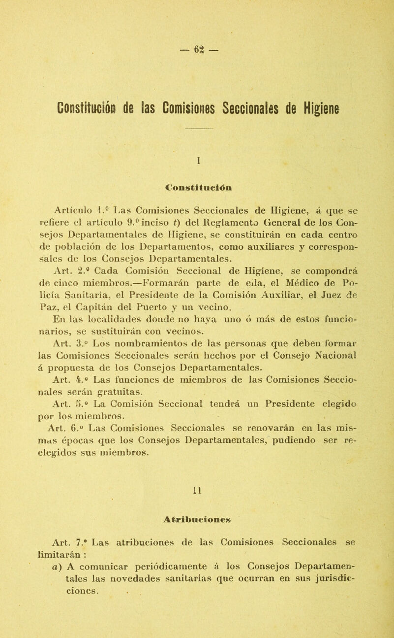 Constitución de ias Comisiones Seccionales de Higiene I Constituci4^n Artículo 1.® Las Comisiones Seccionales de Higiene, á que se refiere el artículo 9.® inciso t) del Reglamento General de los Con- sejos Departamentales de Higiene, se constituirán en cada centro de población de los Departamentos, como auxiliares y correspon- sales de los Consejos Departamentales. Art. 2.® Cada Comisión Seccional de Higiene, se compondrá de cinco miembros.—Formarán parte de eda, el Médico de Po- licía Sanitaria, el Presidente de la Comisión Auxiliar, el Juez de Paz, el Capitán del Puerto y un vecino. En las localidades donde no haya uno ó más de estos funcio- narios, se sustituirán con vecinos. Art. 3.° Los nombramientos de las personas que deben formar las Comisiones Seccionales serán hechos por el Consejo Nacional á propuesta de los Consejos Departamentales. Art. 4.0 Las funciones de miembros de las Comisiones Seccio- nales serán gratuitas. Art. 5.® La Comisión Seccional tendrá un Presidente elegido por los miembros. Art. 6.® Las Comisiones Seccionales se renovarán en las inis- mcis épocas que los Consejos Departamentales, pudiendo ser re- elegidos sus miembros. il Atribuciones^ Art. 7.* Las atribuciones de las Comisiones Seccionales se limitarán : a) A comunicar periódicamente á los Consejos Departamen- tales las novedades sanitarias que ocurran en sus jurisdic- ciones.