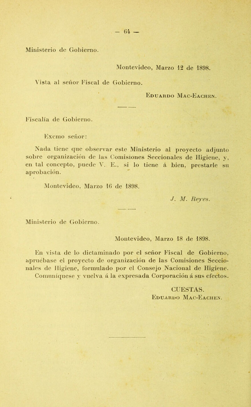 Ministerio de Gobierno. Montevideo, Marzo 12 de 1898. Vista al señor Fiscal de Gobierno. Eduardo Mac-Eachen. Fiscalía de Gobierno. Excino señor: Nada tiene que observar este Ministerio al proyecto adjunto sobre organización de las Comisiones Seccionales de Higiene, y, en tal concepto, puede Y. E., si lo tiene á bien, prestarle su aprobación. Montevideo, Marzo Ití de 1898. M. Reyes. Ministerio de Gobierno. Montevideo, Marzo 18 de 1898. En vista de lo dictaminado por el señor Fiscal de Gobierno, apruébase el proyecto de organización de las Comisiones Seccio- nales de Higiene, formulado por el Consejo Nacional de Higiene. Comuniqúese y vuelva á la expresada Corporación á sus efectos. CUESTAS. Eduardo Mac-Eaciiex.