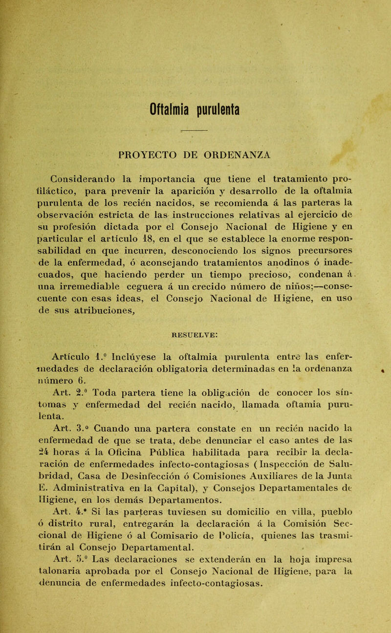 Oftalmía purulenta PROYECTO DE ORDENANZA Considerando la importancia que tiene el tratamiento pro- liláctico, para prevenir la aparición y desarrollo de la oftalmía purulenta de los recién nacidos, se recomienda á las parteras la observación estricta de las instrucciones relativas al ejercicio de su profesión dictada por el Consejo Nacional de Higiene y en particular el articulo 18, en el que se establece la enorme respon- sabilidad en que incurren, desconociendo los signos precursores de la enfermedad, ó aconsejando tratamientos anodinos ó inade- cuados, que haciendo perder un tiempo precioso, condenan á. una irremediable ceguera á un crecido número de niños;—conse- cuente con esas ideas, el Consejo Nacional de Higiene, en uso de sus atribuciones, resuelve: Artículo 1.® Inclúyese la oftalmía purulenta entre las enfer- medades de declaración obligatoria determinadas en la ordenanza número 6. Art. 2.® Toda partera tiene la obligación de conocer los sín- tomas y enfermedad del recién nacido, llamada oftamia puru- lenta. Art. 3.® Guando una partera constate en un recién nacido la enfermedad de que se trata, debe denunciar el caso antes de las 24 horas á la Oficina Pública habilitada para recibir la decla- ración de enfermedades infecto-contagiosas (Inspección de Salu- bridad, Gasa de Desinfección ó Gomisiones Auxiliares de la Junta E. Administrativa en la Gapital), y Gonsejos Departamentales de Higiene, en los demás Departamentos. Art. 4.* Si las parteras tuviesen su domicilio en villa, pueblo ó distrito rural, entregarán la declaración á la Gomisión Sec- eional de Higiene ó al Gomisario de Policía, quienes las trasmi- tirán al Gonsejo Departamental. Art. 5.® Las declaraciones se extenderán en la hoja impresa talonaria aprobada por el Gonsejo Nacional de Higiene, para la denuncia de enfermedades infecto-contagiosas.