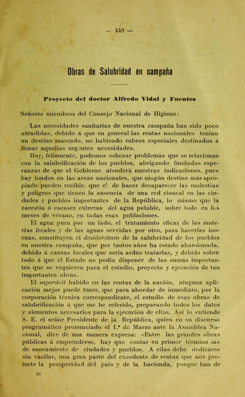 Obras de Salubridad en campaña Proyecto del doctor Alfredo Tidal y Fiieiiteis Señores miembros del Consejo Nacional de Higiene: Las necesidades sanitarias de nuestra campaña han sido poco atendidas, debido á que en general las rentas nacionales tenían un destino marcado, no habiendo rubros especiales destinados á llenar aquellas urgentes necesidades. Hoy, felizmente, podemos esbozar problemas que se relacionan con la salubrificación de los pueblos, abrigando fundadas espe- ranzas de que el Gobierno atenderá nuestras indicaciones, pues hay fondos en las arcas nacionales, que ningún destino más apro- piado pueden recibir, que el de hacer desaparecer las molestias y peUgros que tienen la ausencia de una red cloacal en las ciu- dades y pueblos importantes de la República, lo mismo que la carestía ó escasez extrema del agua potable, sobre todo en los meses de verano, en todas esas poblaciones. El agua pura por un lado, el tratamiento eficaz de las mate- rias fecales y de las aguas servidas por otro, para hacerlas ino- cuas, constituyen el desiderátum de la salubridad de los pueblos en nuestra campaña, que por tantos años ha estado abandonada, debido á causas locales que sería arduo tratarlas, y debido sobre todo á que el Estado no podía disponer de las sumas importan- tes que se requieren para el estudio, proyecto y ejecución de tan importantes obras. El superávit habido en las rentas de la nación, ninguna apli- cación mejor puede tener, que para abordar de inmediato, por la corporación técnica correspondiente, el estudio de esas obras de salubrificación á que me he referido, preparando todos los datos y elementos necesarios para la ejecución de ellas. Así lo entiende S. E. el señor Presidente de la República, quien en su discurso programático pronunciado el 1.* de Marzo ante la Asamblea Na- cional, dice de una manera expresa: «Entre las grandes obras públicas á emprenderse, hay que contar en primer término ias de saneamiento de ciudades y pueblos. A ellas debe dedicarse sin vacilar, una gran parte del excedente de rentas que nos pro- mete la prosperidad del país y de la hacienda, porque han de 29