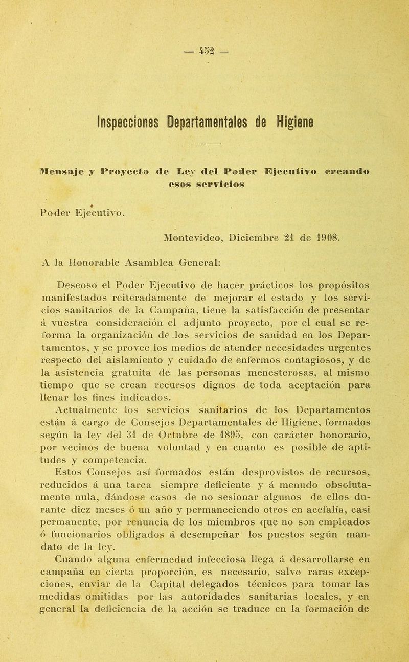 Mensaje y Proyecto de liey del Poder Ejecutivo creando esos servicios Poder Ejecutivo. Montevideo, Diciembre 21 de 1908. A la Honorable Asamblea General: Deseoso el Poder Ejecutivo de hacer prácticos los propósitos manifestados reiteradamente de mejorar el estado y los servi- cios sanitarios de la Campaña, tiene la satisfacción de presentar á vuestra consideración el adjunto proyecto, por el cual se re- forma la organización de los servicios de sanidad en los Depar- tamentos, y se provee los medios de atender necesidades urgentes respecto del aislamiento y cuidado de enfermos contagiosos, y de la asistencia gratuita de las personas menesterosas, al mismo tiempo que se crean recursos dignos de toda aceptación para llenar los fines indicados. Actualmente los servicios sanitarios de los Departamentos están á cargo de Consejos Departamentales de Higiene, formados según la ley del 31 de Octubre de 1895, con carácter honorario, por vecinos de buena voluntad y en cuanto es posible de apti- tudes y competencia. Estos Consejos así formados están desprovistos de recursos, reducidos á una tarea siempre deficiente y á menudo obsoluta- mente nula, dándose casos de no sesionar algunos de ellos du- rante diez meses ó un año y permaneciendo otros en acefalía, casi permanente, por renuncia de los miembros ([ue no son empleados ó funcionarios obligados á desempeñar los puestos según man- dato de la ley. Cuando alguna enfermedad infecciosa llega á desarrollarse en campaña en cierta proporción, es necesario, salvo raras excep- ciones, enviar de la Capital delegados técnicos para tomar las medidas omitidas por las autoridades sanitarias locales, y en general la deficiencia de la acción se traduce en la formación de