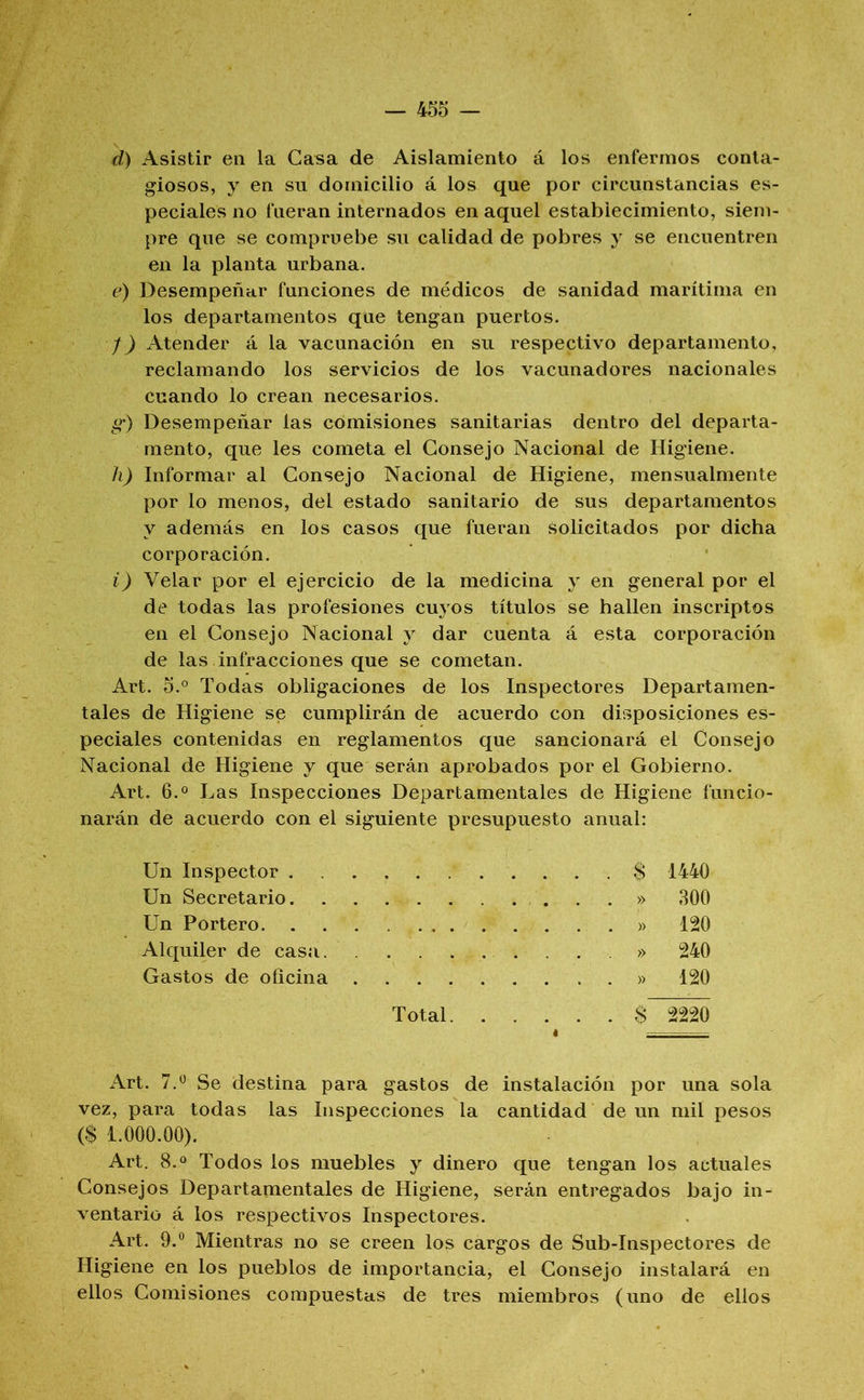 d) Asistir eii la Casa de Aislamiento á los enfermos conta- giosos, y en su domicilio á los que por circunstancias es- peciales no fueran internados en aquel establecimiento, siem- pre que se compruebe su calidad de pobres y se encuentren en la planta urbana. e) Desempeñar funciones de médicos de sanidad marítima en los departamentos que tengan puertos. /) Atender á la vacunación en su respectivo departamento, reclamando los servicios de los vacunadores nacionales cuando lo crean necesarios. g-) Desempeñar las comisiones sanitarias dentro del departa- mento, que les cometa el Consejo Nacional de Higiene. h) Informar al Consejo Nacional de Higiene, mensualmente por lo menos, del estado sanitario de sus departamentos y además en los casos que fueran solicitados por dicha corporación. i) Velar por el ejercicio de la medicina y en general por el de todas las profesiones cuyos títulos se hallen inscriptos en el Consejo Nacional y dar cuenta á esta corporación de las infracciones que se cometan. Art. 5.° Todas obligaciones de los Inspectores Departamen- tales de Higiene se cumplirán de acuerdo con disposiciones es- peciales contenidas en reglamentos que sancionará el Consejo Nacional de Higiene y que serán aprobados por el Gobierno. Art. 6.0 Las Inspecciones Departamentales de Higiene funcio- narán de acuerdo con el siguiente presupuesto anual: Un Inspector $ 1440 Un Secretario ...» 300 Un Portero » 120 Alquiler de casa. » 240 Gastos de oficina » 120 Total $ 2220 Art. 7,“ Se destina para gastos de instalación por una sola vez, para todas las Inspecciones la cantidad de un mil pesos ($ 1.000.00). Art. 8.« Todos los muebles y dinero que tengan los actuales Consejos Departamentales de Higiene, serán entregados bajo in- ventario á los respectivos Inspectores. Art. 9.° Mientras no se creen los cargos de Sub-Inspectores de Higiene en los pueblos de importancia, el Consejo instalará en ellos Comisiones compuestas de tres miembros (uno de ellos