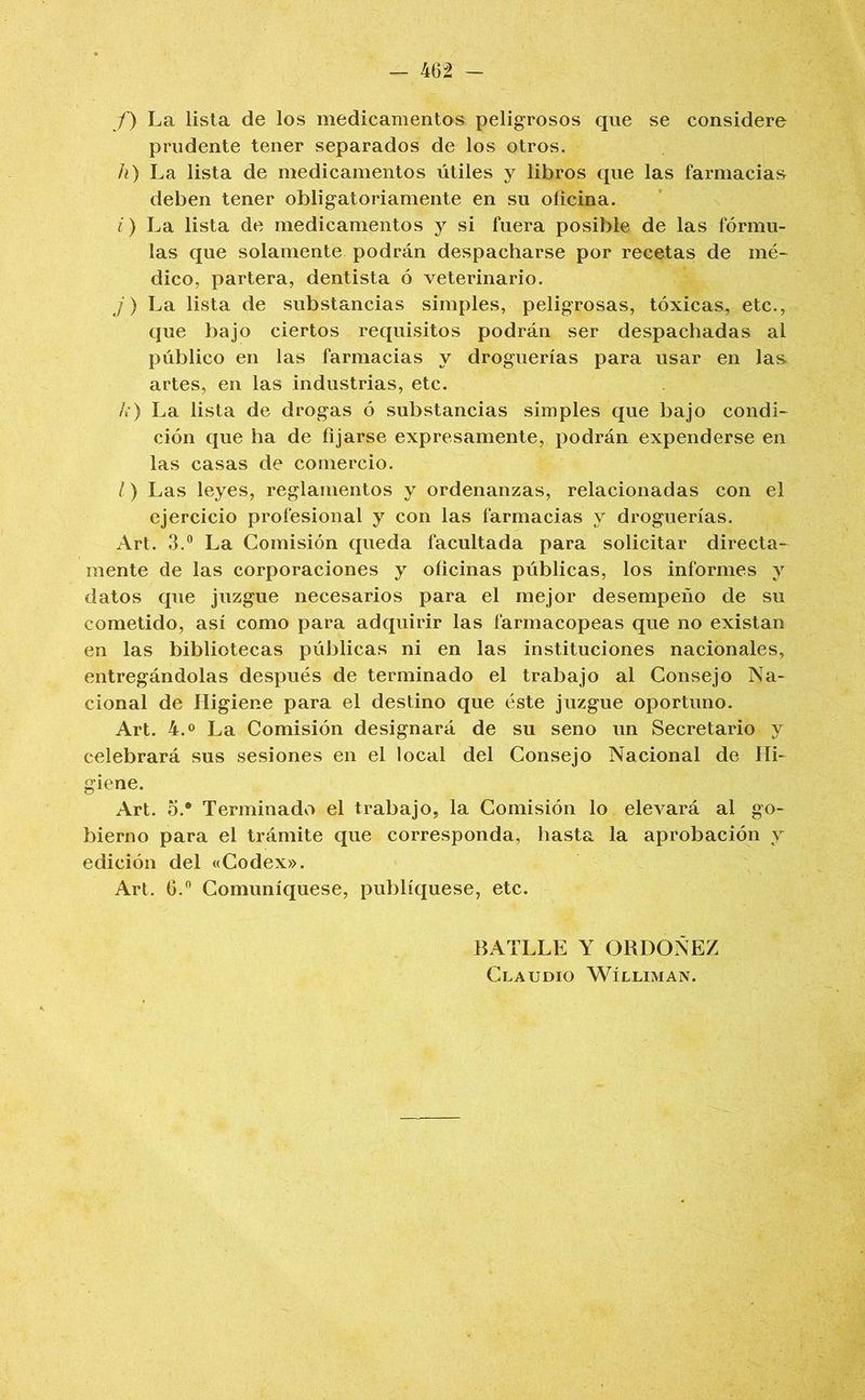 f) La lista de los medicamentos peligrosos que se considere prudente tener separados de los otros. h) La lista de medicamentos útiles y libros que las farmacias deben tener obligatoriamente en su oficina. í) La lista de medicamentos y si fuera posible de las fórmu- las que solamente podrán despacharse por recetas de mé- dico, partera, dentista ó veterinario. J) La lista de substancias simples, peligrosas, tóxicas, etc., que bajo ciertos requisitos podrán ser despachadas al público en las farmacias y droguerías para usar en las artes, en las industrias, etc. /») La lista de drogas ó substancias simples que bajo condi- ción que ha de fijarse expresamente, podrán expenderse en las casas de comercio. /) Las leyes, reglamentos y ordenanzas, relacionadas con el ejercicio profesional y con las farmacias y droguerías. Art. 3.° La Comisión queda facultada para solicitar directa- mente de las corporaciones y oficinas públicas, los informes y datos que juzgue necesarios para el mejor desempeño de su cometido, así como para adquirir las farmacopeas que no existan en las bibliotecas públicas ni en las instituciones nacionales, entregándolas después de terminado el trabajo al Consejo Na- cional de Higiene para el destino que éste juzgue oportuno. Art. 4.0 La Comisión designará de su seno un Secretario y celebrará sus sesiones en el local del Consejo Nacional de Hi- giene. Art. 5.* Terminado el trabajo, la Comisión lo elevará al go- bierno para el trámite que corresponda, hasta la aprobación y edición del «Codex». Art. 6. Comuniqúese, publíquese, etc. BATLLE Y ORDOÑEZ Claudio Wílliman.