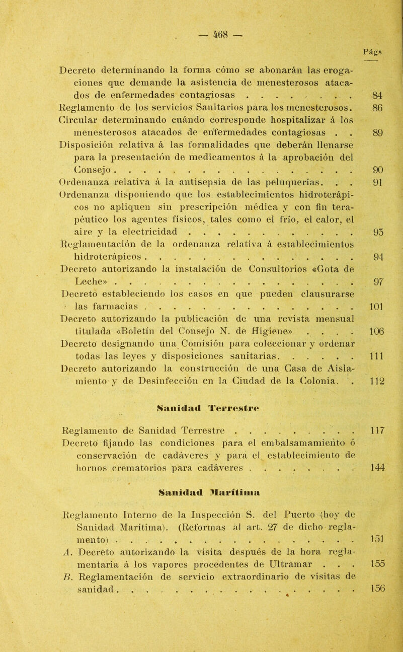 Págs Decreto determinando la forma cómo se abonarán las eroga- ciones que demande la asistencia de menesterosos ataca- dos de enfermedades contagiosas 84 Reglamento de los servicios Sanitarios para los menesterosos. 86 Circular determinando cuándo corresponde hospitalizar á los menesterosos atacados de enfermedades contagiosas . . 89 Disposición relativa á las formalidades que deberán llenarse para la presentación de medicamentos á la aprobación del Consejo 90 Ordenanza relativa á la antisepsia de las peluquerías. . . 91 Ordenanza disponiendo que los establecimientos hidroterápi- cos no apliquen sin prescripción médica y con fin tera- péutico los agentes físicos, tales como el frío, el calor, el aire y la electricidad 93 Reglamentación de la ordenanza relativa á establecimientos hidroterápicos 94 Decreto autorizando la instalación de Consultorios «Gota de Leche» 97 Decreto estableciendo los casos en que pueden clausurarse las farmacias . 101 Decreto autorizando la publicación de una revista mensual titulada «Boletín del Consejo N. de Higiene» .... 106 Decreto designando una Comisión para coleccionar y ordenar todas las leyes y disposiciones sanitarias 111 Decreto autorizando la construcción de una Casa de Aisla- miento y de Desinfección en la Ciudad de la Colonia. . 112 fSauidad Terrestre Reglamento de Sanidad Terrestre . . . . . . . . . 117 Decreto fijando las condiciones para el embalsamamiento ó conservación de cadáveres y para el establecimiento de hornos crematorios para cadáveres 144 inanidad Marítima Reglamento Interno de la Inspección S. del Puerto (hoy de Sanidad Marítima). (Reformas ál art. 27 de dicho regla- mento) 151 A. Decreto autorizando la visita después de la hora regla- mentaria á los vapores procedentes de Ultramar ... 155 B. Reglamentación de servicio extraordinario de visitas de sanidad. 156