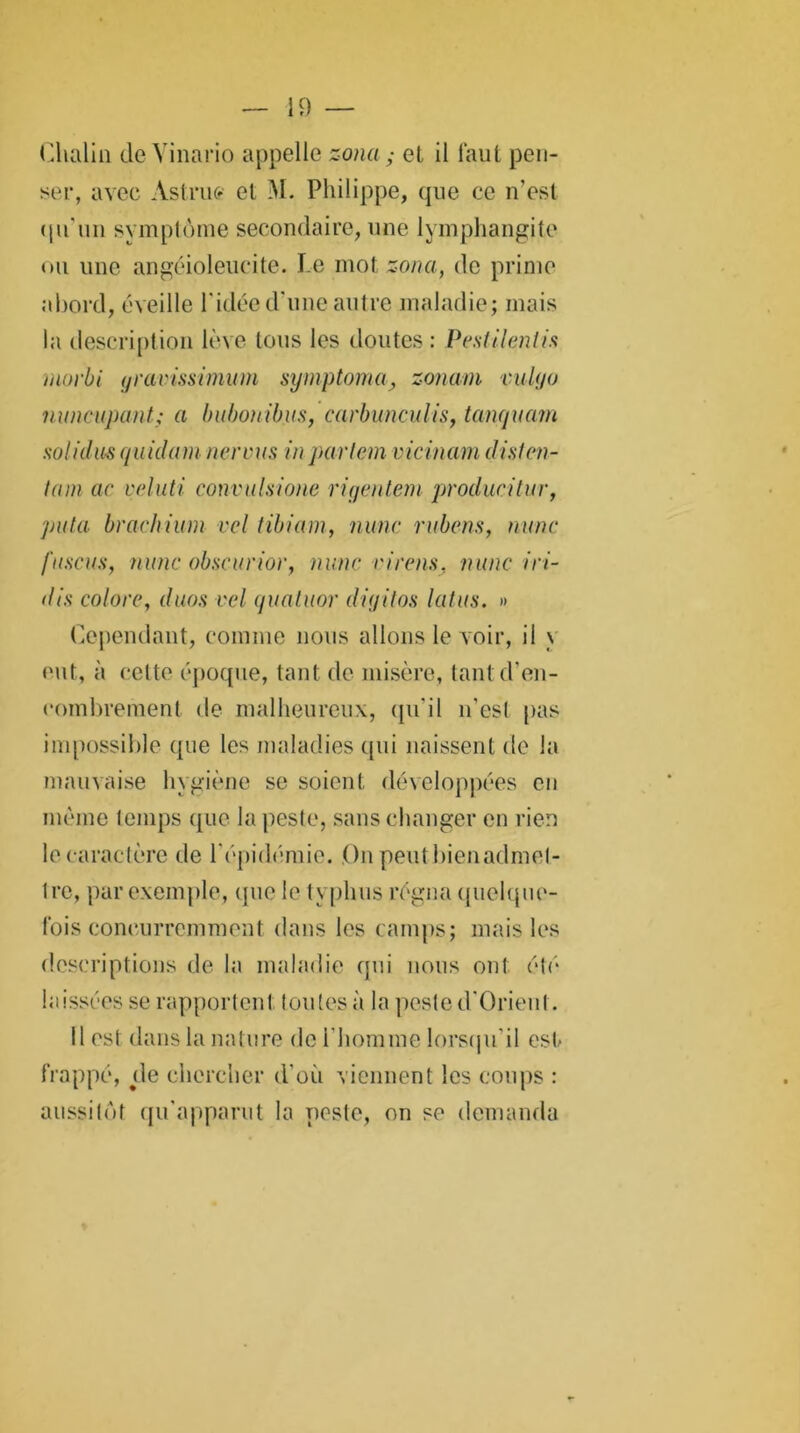 Clialin de Vinario appelle zona ; el il faut pen- ser, avec Astrufi et M. Philippe, que ce n’est qu'un symptôme secondaire, une lymphangite ou une angéioleucite. Le mot zona, de prime abord, éveille l'idée d'une autre maladie; mais la description lève tous les doutes : Pcstilentis morbi yravissimum symptoma, zonam vuhjo nnnciipant; a bubonibus, carbunculis, tanquam solidus quidam nervus inparlem vicinam dislcn- lam ac veluti convulsione riqentem produc i tu r, puta brachium vcl tibiam, nunc rubcns, mine fuscus, nunc obscurior, nunc cirais, nunc 'mi- dis colore, duos vcl quatuor diijitos latus. » Cependant, comme nous allons le voir, il \ eut, à cette époque, tant de misère, tant d’en- combrement de malheureux, qu'il n'esl pas impossible que les maladies qui naissent de la mauvaise hygiène se soient développées en même temps que la peste, sans changer en rien le caractère de l'épidémie. On peutbienadmel- tre, par exemple, que le h phus régna quelque- fois concurremment dans les camps; mais les descriptions de la maladie qui nous ont été laissées se rapportent toutes à la peste d’Orieut. Il est dans la nature de l’homme lorsqu’il est- frappé, de chercher d’où viennent les coups : aussitôt qu’apparut la poste, on se demanda