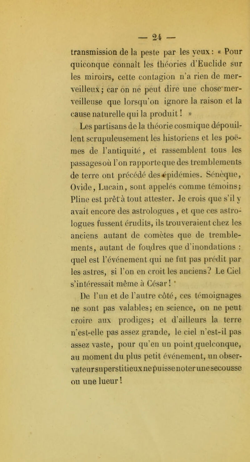 transmission de la peste par les yeux : « Pour quiconque connaît les théories d’Euclide sur les miroirs, cette contagion n’a rien de mer- veilleux; car on ne peut dire une chose'mer- veilleuse que lorsqu'on ignore la raison et la cause naturelle qui la produit ! » Les partisans de la théorie cosmique dépouil- lent scrupuleusement les historiens et les poè- mes de l’antiquité, et rassemblent tous les passagesoù l’on rapporte que des tremblements de terre ont précédé des épidémies. Sénèque, Ovide, Lucain, sont appelés comme témoins; Pline est prêt a tout attester. Je crois que s’il y avait encore des astrologues , et que ces astro- logues fussent érudits, ils trouveraient chez les anciens autant de comètes que de tremble- ments, autant de foudres que d'inondations : quel est l’événement qui ne fut pas prédit par les astres, si l’on en croit les anciens? Le Ciel s’intéressait même à César! * De l’un et de l’autre côté, ces témoignages ne sont pas valables; en science, on ne peut croire aux prodiges; et d’ailleurs la terre n’est-elle pas assez grande, le ciel n’est-il pas assez vaste, pour qu'en un point quelconque, au moment du plus petit événement, un obser- vateursuperstitieuxnepuissenoterunesecousse ou une lueur !