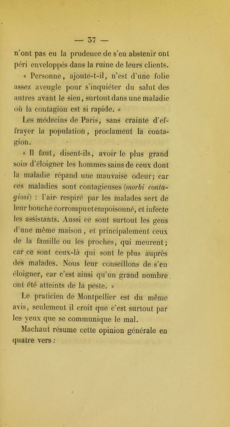 n'ont pas eu la prudence de s’en abstenir ont péri enveloppés dans la ruine de leurs clients. « Personne, ajoute-t-il, n’est d’une folie assez aveugle pour s’inquiéter du salut des autres avant le sien, surtout dans une maladie où la contagion est si rapide. » Les médecins de Paris, sans crainte d’ef- frayer la population, proclament la conta- gion. « 11 faut, disent-ils, avoir le plus grand soin- d’éloigner les hommes sains de ceux dont la maladie répand une mauvaise odeur; car ces maladies sont contagieuses (morbi conta- giosi) : l’air- respiré par les malades sort de leur bouche corrompuetempoisonné, et infecte les assistants. Aussi ce sont surtout les gens d’une môme maison, et principalement ceux de la famille ou les proches, qui meurent; car ce sont ceux-là qui sont le plus auprès des malades. Nous leur conseillons de s’en éloigner, car c’est ainsi qu’un grand nombre ont été atteints de la peste. » Le praticien de Montpellier est du même avis, seulement il croit que c’est surtout par les yeux que se communique le mal. Machaut résume cette opinion générale en quatre vers :