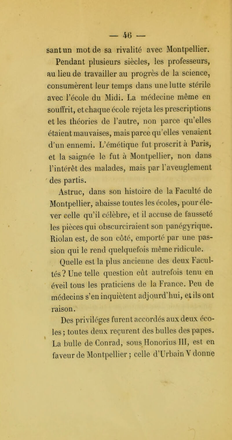 — 40 santun mot de sa rivalité avec Montpellier. Pendant plusieurs siècles, les professeurs, au lieu de travailler au progrès de la science, consumèrent leur temps dans une lutte stérile avec l’école du Midi. La médecine meme en souffrit, etcliaque école rejeta les prescriptions et les théories de l’autre, non parce qu’elles étaient mauvaises, mais parce qu’elles venaient d’un ennemi. L’émétique fut proscrit à Paris, et la saignée le fut à Montpellier, non dans l’intérêt des malades, mais par l'aveuglement ' des partis. Astruc, dans son histoire de la Faculté de Montpellier, abaisse toutes les écoles, pour éle- ver celle qu’il célèbre, et il accuse de fausseté les pièces qui obscurciraient son panégyrique. Riolan est, de son côté, emporté par une pas- sion qui le rend quelquefois même ridicule. Quelle est la plus ancienne des deux Facul- tés? Une telle question eût autrefois tenu en éveil tous les praticiens de la France. Peu de médecins s’en inquiètent adjourd’hui, et ils ont raison. Des privilèges furent accordés aux deux éco- les; toutes deux reçurent des bulles des papes. La bulle de Conrad, sous Honorius III, est en faveur de Montpellier ; celle d’Urbain V donne
