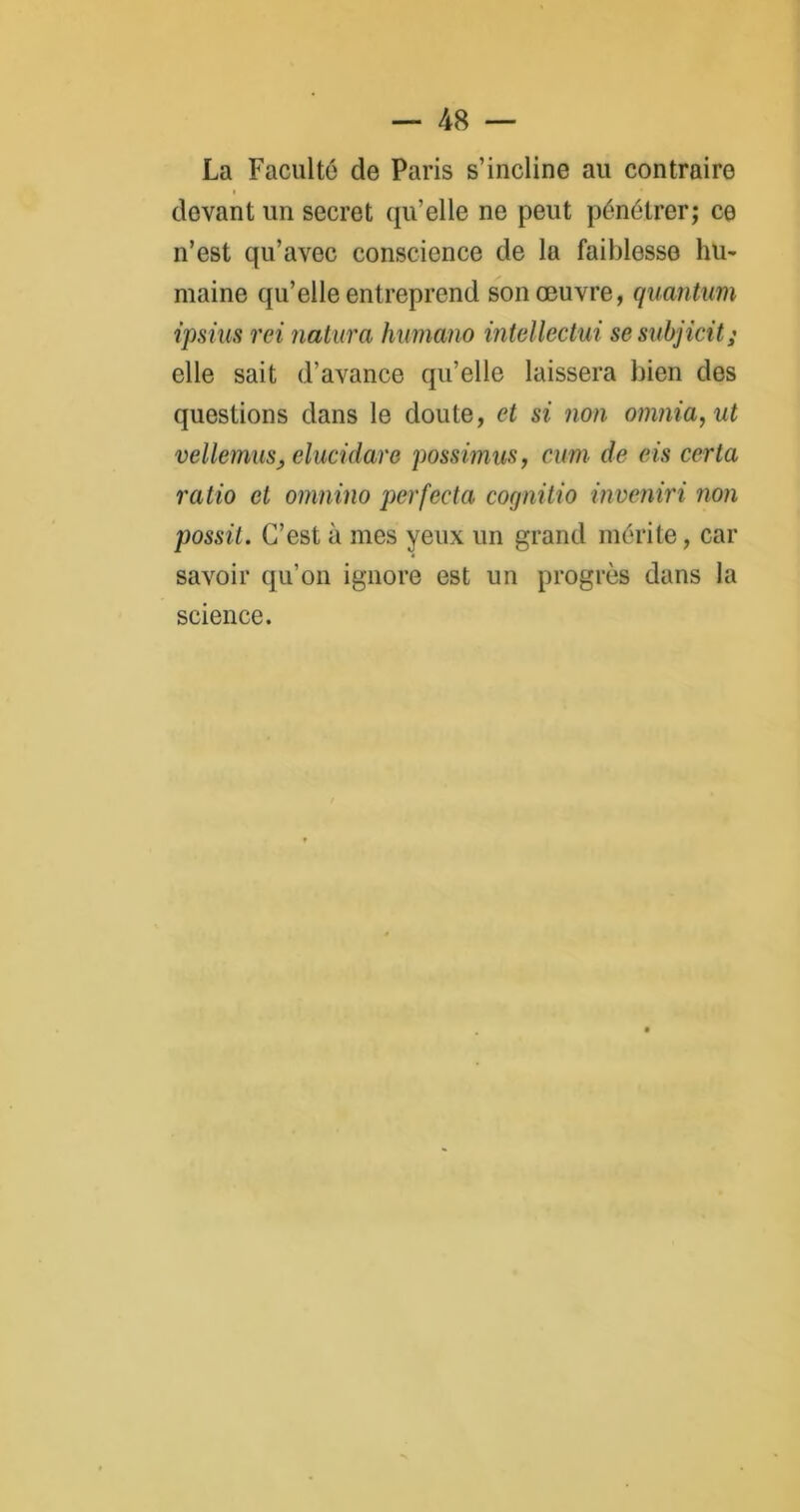 La Faculté de Paris s’incline au contraire i devant un secret qu’elle ne peut pénétrer; ce n’est qu’avec conscience de la faiblesse hu- maine qu’elle entreprend son œuvre, quantum ipsius rci natura humano intellectui sesubjicit; elle sait d’avance qu’elle laissera bien des questions dans le doute, et si non omnia,ut vellemiiSj elucidare possimus, cum de eis certa ratio et omnino perfecta cognitio inveniri non possit. C’est à mes yeux un grand mérite, car savoir qu’on ignore est un progrès dans la science.