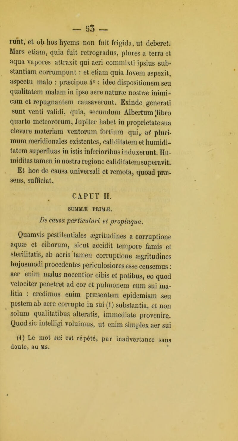 — 55 — runt, et ob hos hyems non fuit frigida, ut deberet. Mars etiam, quia fuit retrogradus, plures a terra et aqua va pores attraxit qui aeri commixti ipsius sub- stantiam corrumpunt : et etiam quia Jovem aspexit, aspectu malo : præcipuc 4°: ideo dispositionem seu qualitatem malam in ipso aere naturæ nostræ inimi- cam et repugnantem causaverunt. Exinde generati sunt venti validi, quia, secundum Albcrtum’libro quarto meteororum, Jupiter liabet in proprietatesua elevare materiam ventorum fortium qui* ut pluri- mum méridionales existentes, caliditatemethumidi- tatem superiluas in istis inferioribus induxerunt. IIu- miditas tamen in nostraregionc caliditatemsuperavit. Et hoc de causa universali et remota, quoad præ- sens, sufficiat, CAPUT II. SUMMÆ PRIMÆ. De causa particulari et propinqua. Quamvis pestilentiales ægritudines a corruptione aquæ et ciborum, sicut accidit tempore famis et sterilitatis, ab aeris'tamen corruptione ægritudines hujusmodi procedentes periculosioresesse censemus : aer enim malus nocentior cibis et potibus, eo quod velociter penetret ad cor et pulmonem cum sui ma- litia : credimus enim præsentem epidemiam seu pestem ab aere corrupto in sui (1) substantia, et non solum qualitatibus alteratis, immédiate provenire. Quod sic intelligi voluimus, ut enim simplex aer sui (1) Le mot sai est répété, par inadvertance sans doute, au Ms.